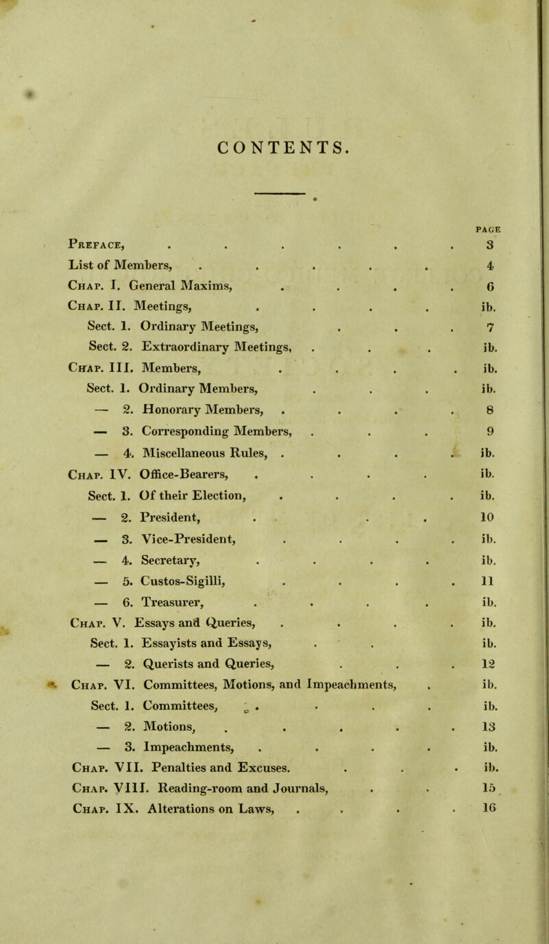 CONTENTS. PAGE Preface, . . . . . .3 List of Members, ..... 4 Chap. I. General Maxims, , . . .6 Chap. II. Meetings, . . . . ib. Sect. 1. Ordinary Meetings, . , .7 Sect. 2. Extraordinary Meetings, . . . ib. Chap. III. Members, . . . . ib. Sect. 1. Ordinary Members, . . . ib. — 2. Honorary Members, . . . .8 — 3. Corresponding Members, ... 9 — 4. Miscellaneous Rules, . , . ib. Chap. IV. Office-Bearers, . . . . ib. Sect. 1. Of their Election, . . . . ib. — 2. President, . , . . 10 — 3. Vice-President, . . . . ib. — 4. Secretary, . . . . ib. — 6. Custos-Sigilli, . . . .11 — 6. Treasurer, ... . ib. Chap. V. Essays and Queries, . . . . ib. Sect. 1. Essayists and Essays, . . ib. — 2. Querists and Queries, . . .12 Chap. VI. Committees, Motions, and Impeachments, . ib. Sect. 1. Committees^ ^ . . . . ib. — 2. Motions, . . . . .13 — 3. Impeachments, . . . . ib. Chap. VII. Penalties and Excuses. . . . ib. Chap. YIII. Reading-room and Journals, . • 15 Chap. IX. Alterations on Laws, . . . .16