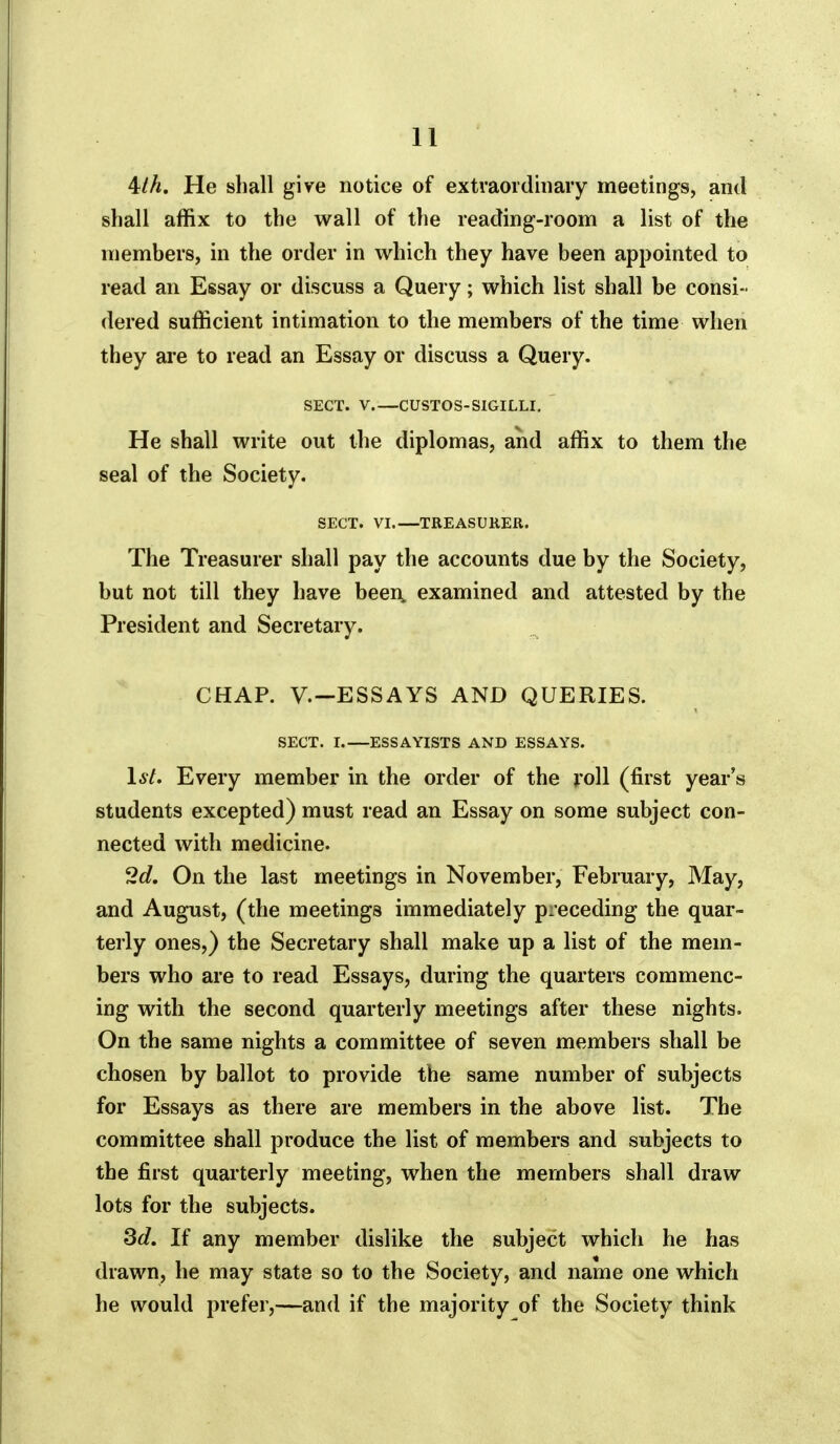 4//i. He shall give notice of extraordinary meetings, and shall affix to the wall of the reading-room a list of the members, in the order in which they have been appointed to read an Essay or discuss a Query; which list shall be consi- dered sufficient intimation to the members of the time when they are to read an Essay or discuss a Query. SECT. V GUSTOS-SIGILLI. He shall write out the diplomas, and affix to them the seal of the Society. SECT. VI.—TREASURER. The Treasurer shall pay the accounts due by the Society, but not till they have been examined and attested by the President and Secretary. CHAP, v.—ESSAYS AND QUERIES. SECT. I ESSAYISTS AND ESSAYS. l6^ Every member in the order of the ^'oll (first year's students excepted) must read an Essay on some subject con- nected with medicine. 2d, On the last meetings in November, February, May, and August, (the meetings immediately preceding the quar- terly ones,) the Secretary shall make up a list of the mem- bers who are to read Essays, during the quarters commenc- ing with the second quarterly meetings after these nights. On the same nights a committee of seven members shall be chosen by ballot to provide the same number of subjects for Essays as there are members in the above list. The committee shall produce the list of members and subjects to the first quarterly meeting, when the members shall draw lots for the subjects. 3d. If any member dislike the subject which he has drawn, he may state so to the Society, and name one which he would prefer,—and if the majority of the Society think