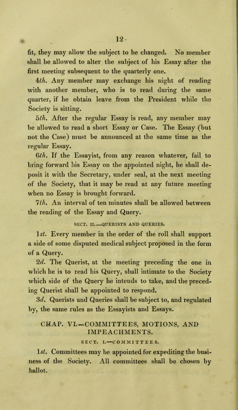 fit, they may allow the subject to be changed. No member shall be allowed to alter the subject of his Essay after the first meeting subsequent to the quarterly one. 4M. Any member may exchange his night of reading with another member, who is to read during the same quarter, if he obtain leave from the President while the Society is sitting. bill. After the regular Essay is read, any member may be allowed to read a short Essay or Case. The Essay (but not the Case) must be announced at the same time as the regular Essay. Qth. If the Essayist, from any reason whatever, fail to bring forward his Essay on the appointed night, he shall de- posit it with the Secretary, under seal, at the next meeting of the Society, that it may be read at any future meeting when no Essay is brought forward. lih. An interval of ten minutes shall be allowed between the reading of the Essay and Query. SECT. II QUERISTS AND QUERIES. 1 St. Every member in the order of the roll shall support a side of some disputed medical subject proposed in the form of a Query. 2d. The Querist, at the meeting preceding the one in which he is to read his Query, shall intimate to the Society which side of the Query he intends to take, and the preced- ing Querist shall be appointed to respond. 3rf. Querists and Queries shall be subject to, and regulated by, the same rules as the Essayists and Essays. CHAP. VL—COMMITTEES, MOTIONS, AND IMPEACHMENTS. SECT. I.—COMMITTEES. 1*/. Committees may be appointed for expediting the busi- ness of the Society. All committees shall be chosen by ballot.