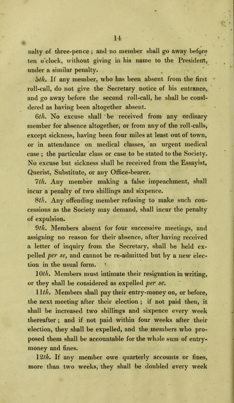 nalty of three-pence ; and no member shall go away befgre ten. o'clock, without giving in his name to the President, under a similar penalty. bth. If any member, who has been absent from the first roll-call, do not give the Secretary notice of his entrance, and go away before the second roll-call, he shall be consi- dered as having been altogether absent. Qth. No excuse shall be received from any ordinary member for absence altogether, or from any of the roll-calls, except sickness, having been four miles at least out of town, or in attendance on medical classes, an urgent medical case ; the particular class or case to be stated to the Society. No excuse but sickness shall be received from the Essayist, Querist, Substitute, or any Office-bearer. 1th, Any member making a false impeachment, shall incur a penalty of two shillings and sixpence. Sth. Any offending member refusing to make such con- cessions as the Society may demand, shall incur the penalty of expulsion. 9//!. Members absent for four successive meetings, and assigning no reason for their absence, after having received a letter of inquiry from the Secretary, shall be held ex- pelled per se, and cannot be re-admitted but by a new elec- tion in the usual form. ■ \Oth. Members must intimate their resignation in writing, or they shall be considered as expelled per se. Wth, Members shall pay their entry-money on, or before, the next meeting after their election; if not paid then, it shall be increased two shillings and sixpence every week thereafter; and if not paid within four weeks after their election, they shall be expelled, and the members who pro- posed them shall be accountable for the whole sum of entry- money and fines. \2th. If any member owe quarterly accounts or fines, more than two weeks, they shall be doubled every week