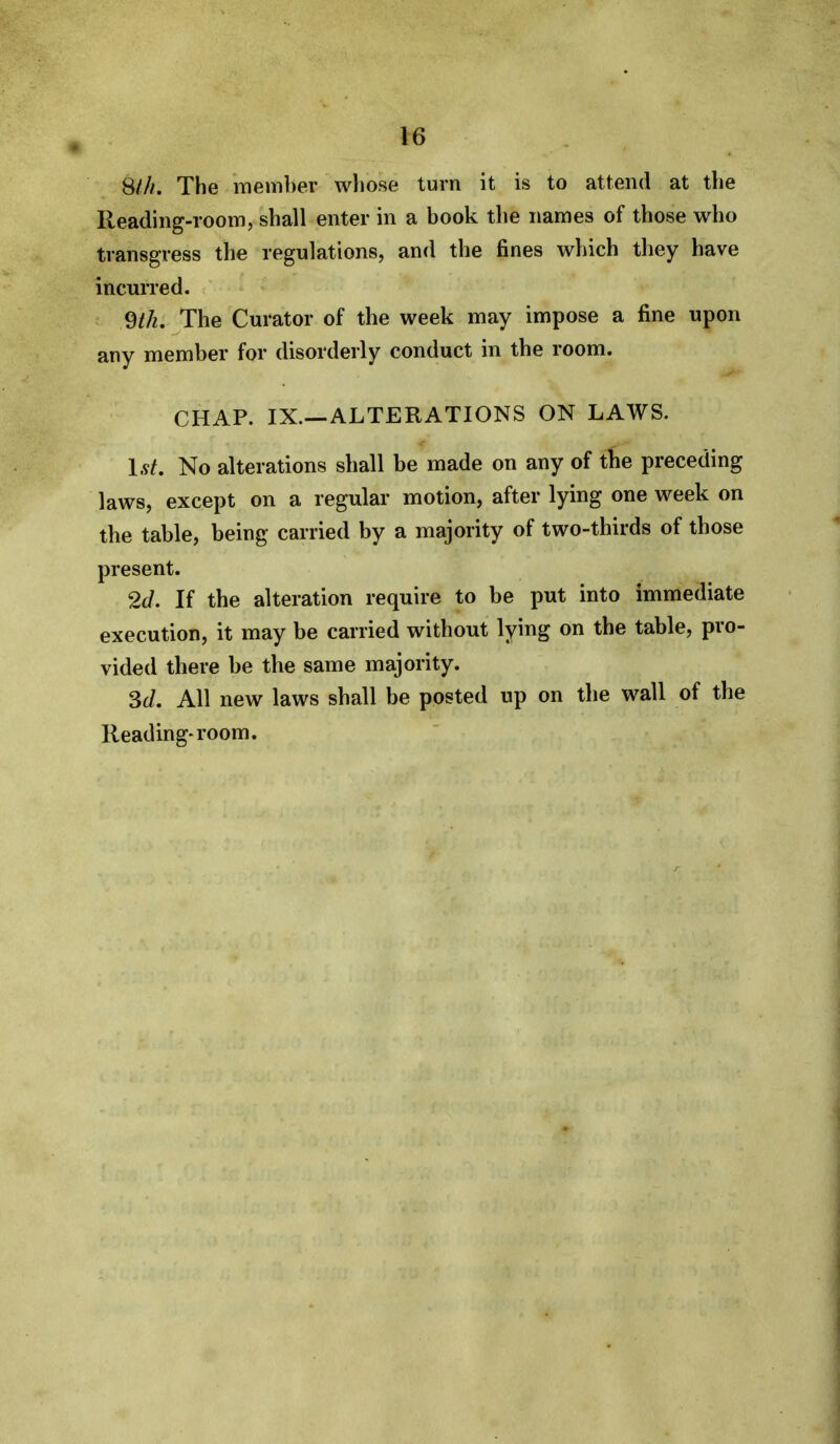 8///. The member wliose turn it is to attend at the Reading-room, shall enter in a book the names of those who transgress the regulations, and the fines which they have incurred. The Curator of the week may impose a fine upon any member for disorderly conduct in the room. CHAP. IX.—ALTERATIONS ON LAWS. 1st. No alterations shall be made on any of tlie preceding laws, except on a regular motion, after lying one week on the table, being carried by a majority of two-thirds of those present. 2d. If the alteration require to be put into immediate execution, it may be carried without lying on the table, pro- vided there be the same majority. 3c/. All new laws shall be ppsted up on the wall of the Reading-room.