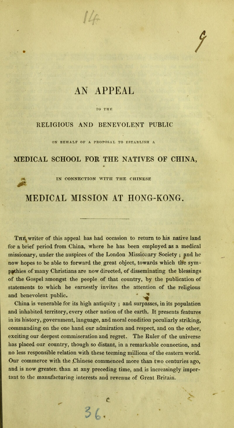 AN APPEAL TO THE RELIGIOUS AND BENEVOLENT PUBLIC ON BEHALF OF A PROPOSAL TO ESTABLISH A MEDICAL SCHOOL FOR THE NATIVES OF CHINA, IN CONNECTION WITH THE CHINESE m MEDICAL MISSION AT HONG-KONG. ThEj writer of this appeal has had occasion to return to his native land for a brief period from China, where he has been employed as a medical missionary, under the auspices of the London Missionary Society ; |md he now hopes to be able to forward the great object, towards which tKe sym- pathies of many Christians are now directed, of disseminating the blessings of the Gospel amongst the people of that country, by the publication of statements to which he earnestly invites the attention of the religious and benevolent public. ' ^ China is venerable for its high antiquity ; and surpasses, in its population and inhabited territory, every other nation of the earth. It presents features in its history, government, language, and moral condition peculiarly striking, commanding on the one hand our admiration and respect, and on the other, exciting our deepest commiseration and regret. The Ruler of the universe has placed our country, though so distant, in a remarkable connection, and no less responsible relation with these teeming millions of the eastern world. Our commerce with the .Chinese commenced more than two centuries ago, and is now greater, than at any preceding time, and is increasingly impor- tant to the manufacturing interests and revenue of Great Britain.