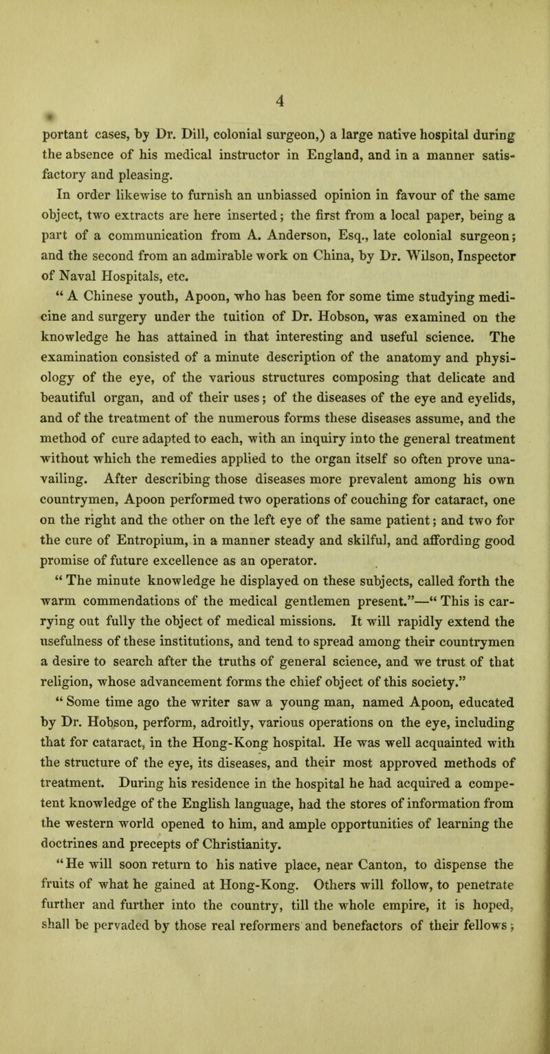 portant cases, by Dr. Dill, colonial surgeon,) a large native hospital during the absence of his medical instructor in England, and in a manner satis- factory and pleasing. In order likewise to furnish an unbiassed opinion in favour of the same object, two extracts are here inserted; the first from a local paper, being a part of a communication from A. Anderson, Esq., late colonial surgeon; and the second from an admirable work on China, by Dr. Wilson, Inspector of Naval Hospitals, etc.  A Chinese youth, Apoon, who has been for some time studying medi- cine and surgery under the tuition of Dr. Hobson, was examined on the knowledge he has attained in that interesting and useful science. The examination consisted of a minute description of the anatomy and physi- ology of the eye, of the various structures composing that delicate and beautiful organ, and of their uses; of the diseases of the eye and eyelids, and of the treatment of the numerous forms these diseases assume, and the method of cure adapted to each, with an inquiry into the general treatment without which the remedies applied to the organ itself so often prove una- vailing. After describing those diseases more prevalent among his own countrymen, Apoon performed two operations of couching for cataract, one on the right and the other on the left eye of the same patient; and two for the cure of Entropium, in a manner steady and skilful, and affording good promise of future excellence as an operator.  The minute knowledge he displayed on these subjects, called forth the warm commendations of the medical gentlemen present.— This is car- rying out fully the object of medical missions. It will rapidly extend the usefulness of these institutions, and tend to spread among their countrymen a desire to search after the truths of general science, and we trust of that religion, whose advancement forms the chief object of this society.  Some time ago the writer saw a young man, named Apoon, educated by Dr. Hobson, perform, adroitly, various operations on the eye, including that for cataract, in the Hong-Kong hospital. He was well acquainted with the structure of the eye, its diseases, and their most approved methods of treatment. During his residence in the hospital he had acquired a compe- tent knowledge of the English language, had the stores of information from the western world opened to him, and ample opportunities of learning the doctrines and precepts of Christianity.  He will soon return to his native place, near Canton, to dispense the fruits of what he gained at Hong-Kong. Others will follow, to penetrate further and further into the country, till the whole empire, it is hoped, shall be pervaded by those real reformers and benefactors of their fellows;