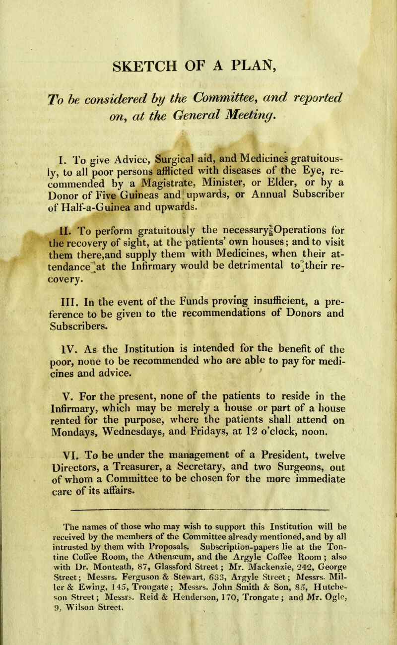 SKETCH OF A PLAN, To be considered by the Committee, and reported on, at the General Meeting. I. To give Advice, Surgical aid, and Medicines gratuitous- ly, to all poor persons afflicted with diseases of the Eye, re- commended by a Magistrate, Minister, or Elder, or by a Donor of Five Guineas and upwards, or Annual Subscriber of Half-a-Guinea and upwards. II. To perform gratuitously the necessary|Operations for the recovery of sight, at the patients' own houses; and to visit them there,and supply them with Medicines, when their at- tendance.'at the Infirmary would be detrimental to]their re- covery. III. In the event of the Funds proving insufficient, a pre- ference to be given to the recommendations of Donors and Subscribers. IV. As the Institution is intended for the benefit of the poor, none to be recommended who are able to pay for medi- cines and advice. V. For the present, none of the patients to reside in the Infirmary, which may be merely a house or part of a house rented for the purpose, where the patients shall attend on Mondays, Wednesdays, and Fridays, at 12 o'clock, noon. VI. To be under the management of a President, twelve Directors, a Treasurer, a Secretary, and two Surgeons, out of whom a Committee to be chosen for the more immediate care of its affairs. The names of those who may wish to support this Institution will be received by the members of the Committee already mentioned, and by all intrusted by them with Proposals. Subscription-papers lie at the Ton- tine Coffee Room, the Athenaeum, and the Argyle Coffee Room; also with Dr. Monteath, 87, Glassford Street; Mr. Mackenzie, 242, George Street; Messrs. Ferguson & Stewart, 633, Argyle Street; Messrs. Mil- ler & Ewing, 145, Trongate; Messrs. John Smith & Son, 85, Hutche- son Street; Messrs. Reid & Henderson, 170, Trongate ; and Mr. Ogle,