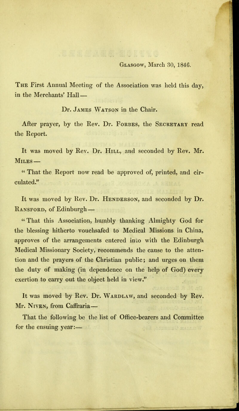 Glasgow, March 30, 1846. The First Annual Meeting of the Association was held this day, in the Merchants' Hall— Dr. James Watson in the Chair. After prayer, by the Rev. Dr. Forbes, the Secretary read the Report. It was moved by Rev. Dr. Hill, and seconded by Rev. Mr. Miles —  That the Report now read be approved of, printed, and cir- culated. It was moved by Rev. Dr. Henderson, and seconded by Dr. Ransford, of Edinburgh —  That this Association, humbly thanking Almighty God for the blessing hitherto vouchsafed to Medical Missions in China, approves of the arrangements entered in„o with the Edinburgh Medical Missionary Society, recommends the cause to the atten- tion and the prayers of the Christian public; and urges on them the duty of making (in dependence on the help of God) every exertion to carry out the object held in view. It was moved by Rev. Dr. Wardlaw, and seconded by Rev. Mr. Niven, from Caffraria— That the following be the list of Office-bearers and Committee for the ensuing year:—