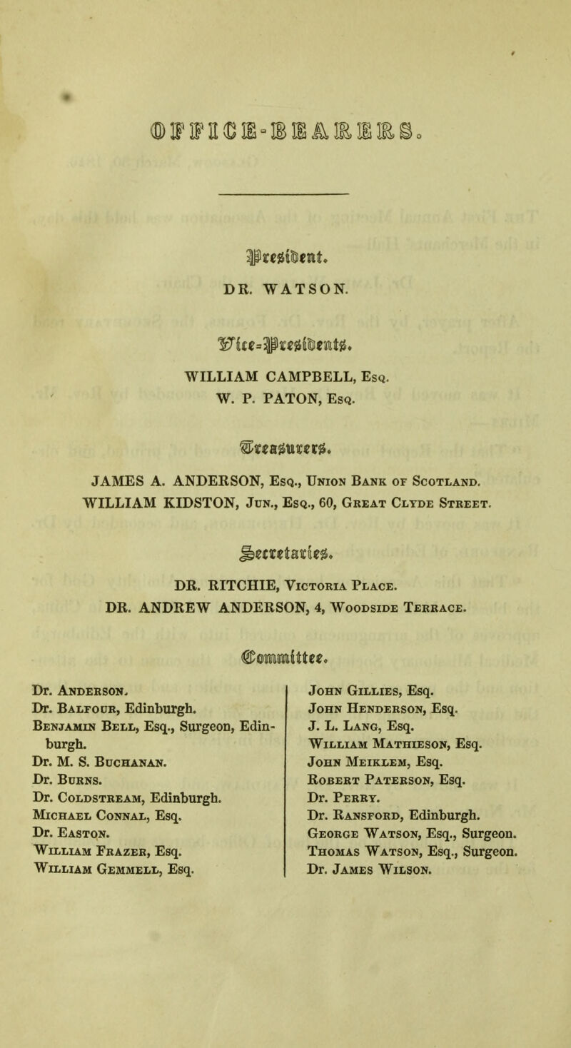 gtoftftcttt, DR. WATSON. WILLIAM CAMPBELL, Esq. W. P. PATON, Esq. JAMES A. ANDERSON, Esq., Union Bank of Scotland. WILLIAM KIDSTON, Jun., Esq., 60, Great Clyde Street. Jbecrttarfc** DR. RITCHIE, Victoria Place. DR. ANDREW ANDERSON, 4, Woodside Terrace. Dr. Anderson. Dr. Balfour, Edinburgh. Benjamin Bell, Esq., Surgeon, Edin- burgh. Dr. M. S. Buchanan. Dr. Burns. Dr. Coldstream, Edinburgh. Michael Connal, Esq. Dr. Easton. William Frazer, Esq. William Gemmell, Esq. John Gillies, Esq. John Henderson, Esq. J. L. Lang, Esq. William Mathieson, Esq. John Meiklem, Esq. Robert Paterson, Esq. Dr. Perry. Dr. Ransford, Edinburgh. George Watson, Esq., Surgeon. Thomas Watson, Esq., Surgeon. Dr. James Wilson.