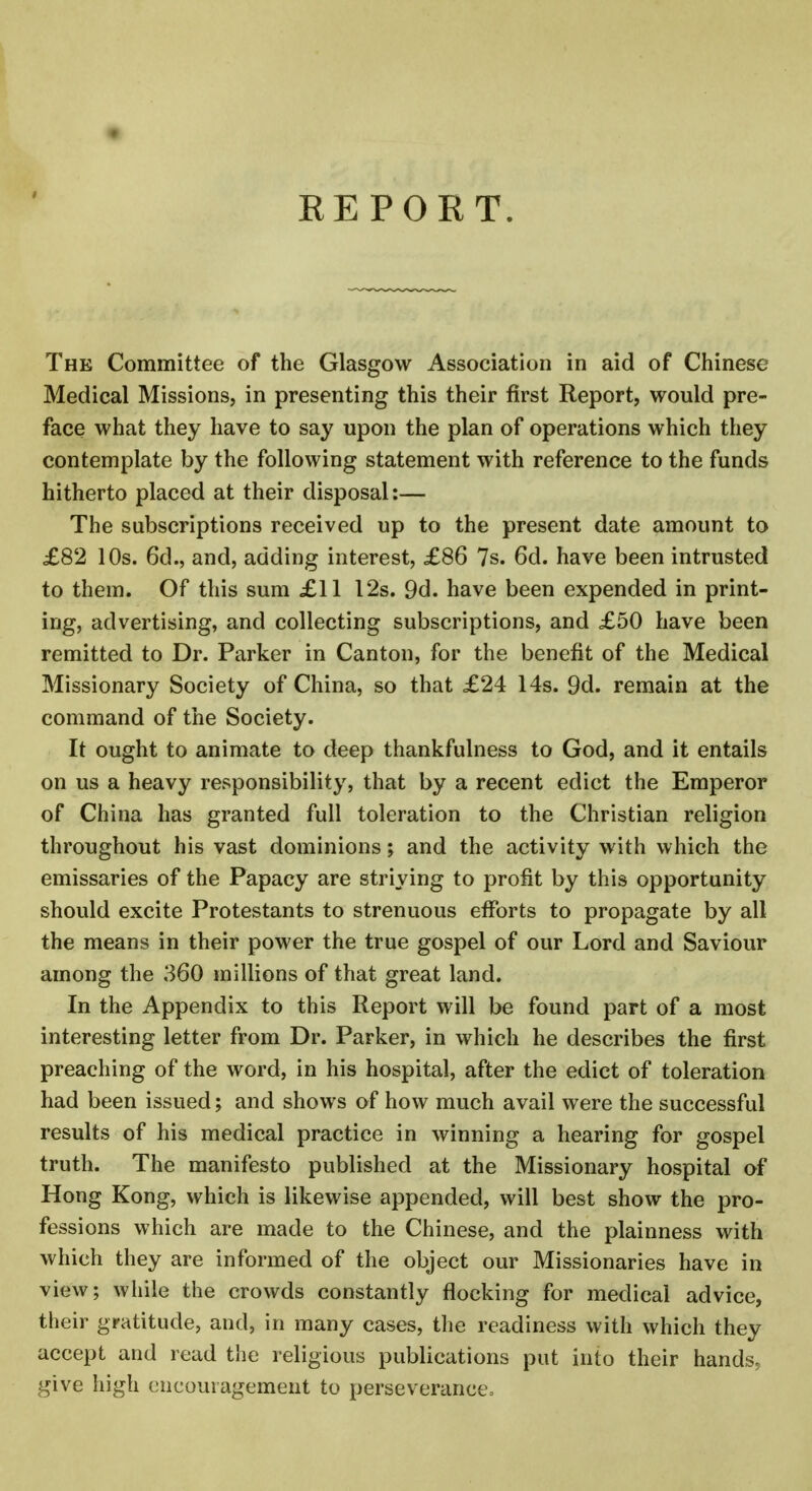 REPORT. The Committee of the Glasgow Association in aid of Chinese Medical Missions, in presenting this their first Report, would pre- face what they have to say upon the plan of operations which they contemplate by the following statement with reference to the funds hitherto placed at their disposal:— The subscriptions received up to the present date amount to £82 10s. 6d., and, adding interest, £86 7s. 6d. have been intrusted to them. Of this sum £11 12s. 9d. have been expended in print- ing, advertising, and collecting subscriptions, and £50 have been remitted to Dr. Parker in Canton, for the benefit of the Medical Missionary Society of China, so that £24 14s. 9d. remain at the command of the Society. It ought to animate to deep thankfulness to God, and it entails on us a heavy responsibility, that by a recent edict the Emperor of China has granted full toleration to the Christian religion throughout his vast dominions; and the activity with which the emissaries of the Papacy are striving to profit by this opportunity should excite Protestants to strenuous efforts to propagate by all the means in their power the true gospel of our Lord and Saviour among the 360 millions of that great land. In the Appendix to this Report will be found part of a most interesting letter from Dr. Parker, in which he describes the first preaching of the word, in his hospital, after the edict of toleration had been issued; and shows of how much avail were the successful results of his medical practice in winning a hearing for gospel truth. The manifesto published at the Missionary hospital of Hong Kong, which is likewise appended, will best show the pro- fessions which are made to the Chinese, and the plainness with which they are informed of the object our Missionaries have in view; while the crowds constantly flocking for medical advice, their gratitude, and, in many cases, the readiness with which they accept and read the religious publications put into their hands, give high encouragement to perseverance.