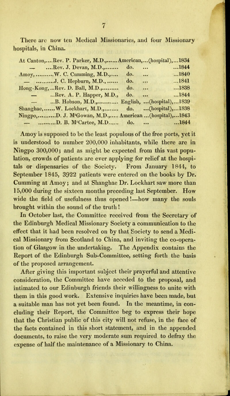 There are now ten Medical Missionaries, and four Missionary hospitals, in China. At Canton,....Rev. P. Parker, M.D., American,...(hospital),... 1834 _ ....Rev. J. Devan, M.D., do. ... ...1844 Amoy, W. C. dimming, M.D...... do. ... ...1840 _ J. C. Hepburn, M.D., do. ... ...1841 Hong-Kong,...Rev. D. Ball, M.D., do. ... ...1838 — ...Rev. A. P. Happer, M.D., do. ... ...1844 — ...B. Hobson, M.D., English, ...(hospital),... 1839 Shanghae, W. Lockhart, M.D., do. ...(hospital),... 1838 Ningpo, D. J. M'Gowan, M.D., American ...(hospital),... 1843 — D. B. M'Cartee, M.D do. ... ...1844 Amoy is supposed to be the least populous of the free ports, yet it is understood to number 200,000 inhabitants, while there are in Ningpo 300,000; and as might be expected from this vast popu- lation, crowds of patients are ever applying for relief at the hospi- tals or dispensaries of the Society. From January 1844, to September 1845, 3922 patients were entered on the books by Dr. Cumming at Amoy; and at Shanghae Dr. Lockhart saw more than 15,000 during the sixteen months preceding last September. How wide the field of usefulness thus opened!—how many the souls brought within the sound of the truth I In October last, the Committee received from the Secretary of the Edinburgh Medical Missionary Society a communication to the effect that it had been resolved on by that Society to send a Medi- cal Missionary from Scotland to China, and inviting the co-opera- tion of Glasgow in the undertaking. The Appendix contains the Report of the Edinburgh Sub-Committee, setting forth the basis of the proposed arrangement. After giving this important subject their prayerful and attentive consideration, the Committee have acceded to the proposal, and intimated to our Edinburgh friends their willingness to unite with them in this good work. Extensive inquiries have been made, but a suitable man has not yet been found. In the meantime, in con- cluding their Report, the Committee beg to express their hope that the Christian public of this city will not refuse, in the face of the facts contained in this short statement, and in the appended documents, to raise the very moderate sum required to defray the expense of half the maintenance of a Missionary to China.