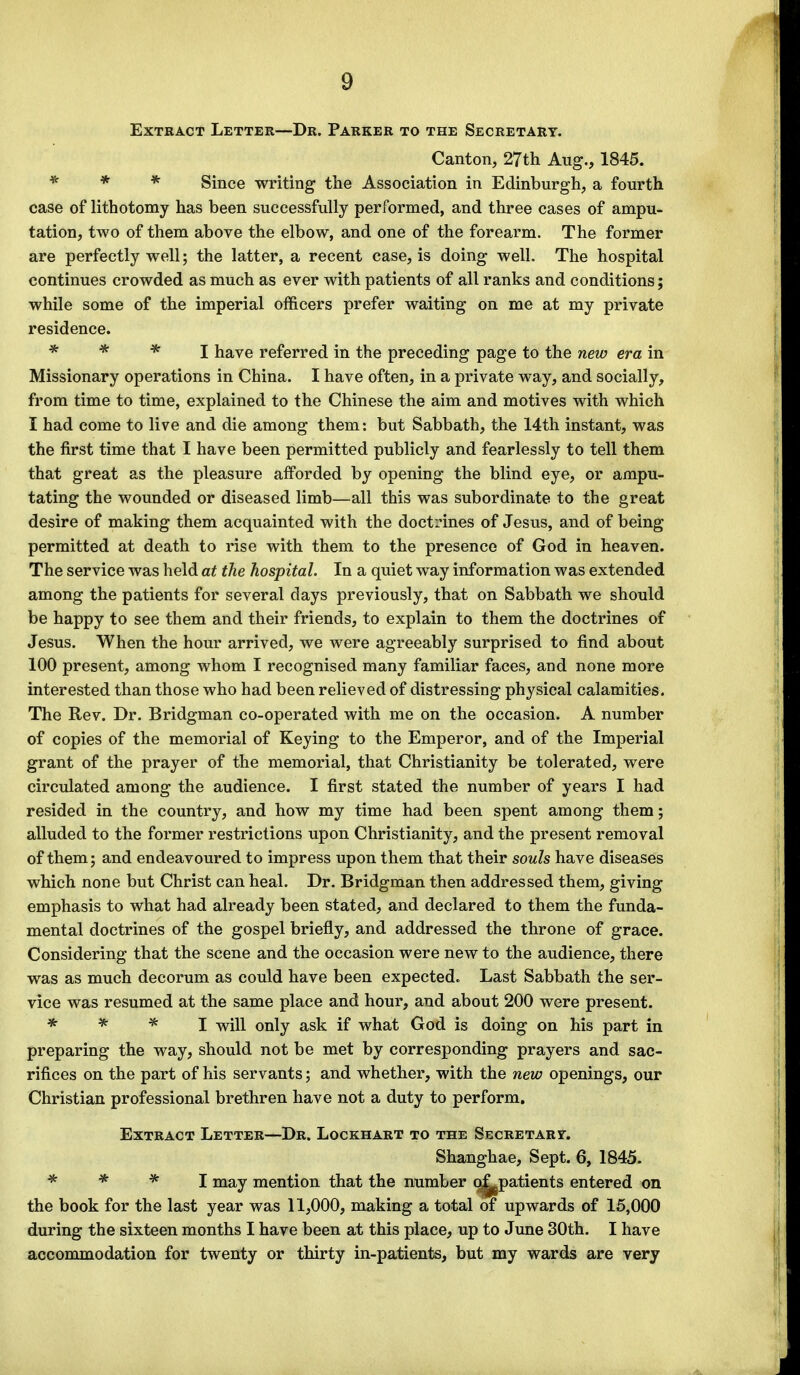 Extract Letter—Dr. Parker to the Secretary. Canton, 27th Aug., 1845. * * * Since writing the Association in Edinburgh, a fourth case of lithotomy has been successfully performed, and three cases of ampu- tation, two of them above the elbow, and one of the forearm. The former are perfectly well; the latter, a recent case, is doing well. The hospital continues crowded as much as ever with patients of all ranks and conditions; while some of the imperial officers prefer waiting on me at my private residence. * * * I have referred in the preceding page to the new era in Missionary operations in China. I have often, in a private way, and socially, from time to time, explained to the Chinese the aim and motives with which I had come to live and die among them: but Sabbath, the 14th instant, was the first time that I have been permitted publicly and fearlessly to tell them that great as the pleasure afforded by opening the blind eye, or ampu- tating the wounded or diseased limb—all this was subordinate to the great desire of making them acquainted with the doctrines of Jesus, and of being permitted at death to rise with them to the presence of God in heaven. The service was held at the hospital. In a quiet way information was extended among the patients for several days previously, that on Sabbath we should be happy to see them and their friends, to explain to them the doctrines of Jesus. When the hour arrived, we were agreeably surprised to find about 100 present, among whom I recognised many familiar faces, and none more interested than those who had been relieved of distressing physical calamities. The Rev. Dr. Bridgman co-operated with me on the occasion. A number of copies of the memorial of Keying to the Emperor, and of the Imperial grant of the prayer of the memorial, that Christianity be tolerated, were circulated among the audience. I first stated the number of years I had resided in the country, and how my time had been spent among them; alluded to the former restrictions upon Christianity, and the present removal of them; and endeavoured to impress upon them that their souls have diseases which none but Christ can heal. Dr. Bridgman then addressed them, giving emphasis to what had already been stated, and declared to them the funda- mental doctrines of the gospel briefly, and addressed the throne of grace. Considering that the scene and the occasion were new to the audience, there was as much decorum as could have been expected. Last Sabbath the ser- vice was resumed at the same place and hour, and about 200 were present. * * * I will only ask if what God is doing on his part in preparing the way, should not be met by corresponding prayers and sac- rifices on the part of his servants; and whether, with the new openings, our Christian professional brethren have not a duty to perform. Extract Letter—Dr. Lockhart to the Secretary. Shanghae, Sept. 6, 1845. * * * I may mention that the number o^patients entered on the book for the last year was 11,000, making a total of upwards of 15,000 during the sixteen months I have been at this place, up to June 30th. I have accommodation for twenty or thirty in-patients, but my wards are very