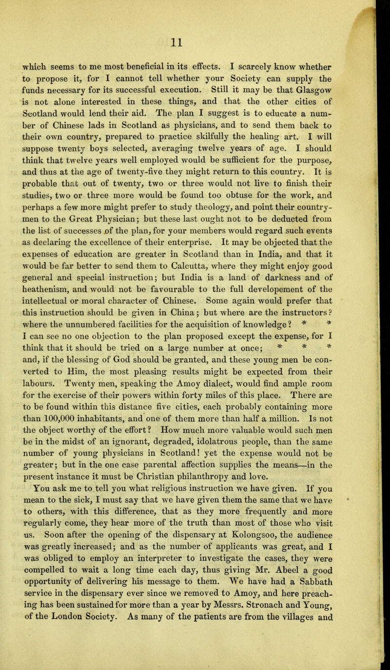 which seems to me most beneficial in its effects. I scarcely know whether to propose it, for I cannot tell whether your Society can supply the funds necessary for its successful execution. Still it may be that Glasgow is not alone interested in these things, and that the other cities of Scotland would lend their aid. The plan I suggest is to educate a num- ber of Chinese lads in Scotland as physicians, and to send them back to their own country, prepared to practice skilfully the healing art. I will suppose twenty boys selected, averaging twelve years of age. I should think that twelve years well employed would be sufficient for the purpose, and thus at the age of twenty-five they might return to this country. It is probable that out of twenty, two or three would not live to finish their studies, two or three more would be found too obtuse for the work, and perhaps a few more might prefer to study theology, and point their country- men to the Great Physician; but these last ought not to be deducted from the list of successes of the plan, for your members would regard such events as declaring the excellence of their enterprise. It may be objected that the expenses of education are greater in Scotland than in India, and that it would be far better to send them to Calcutta, where they might enjoy good general and special instruction; but India is a land of darkness and of heathenism, and would not be favourable to the full developement of the intellectual or moral character of Chinese. Some again would prefer that this instruction should be given in China; but where are the instructors ? where the unnumbered facilities for the acquisition of knowledge ? * * I can see no one objection to the plan proposed except the expense, for I think that it should be tried on a large number at once; * * * and, if the blessing of God should be granted, and these young men be con- verted to Him, the most pleasing results might be expected from their labours. Twenty men, speaking the Amoy dialect, would find ample room for the exercise of their powers within forty miles of this place. There are to be found within this distance five cities, each probably containing more than 100,000 inhabitants, and one of them more than half a million. Is not the object worthy of the effort ? How much more valuable would such men be in the midst of an ignorant, degraded, idolatrous people, than the same number of young physicians in Scotland! yet the expense would not be greater; but in the one case parental affection supplies the means—in the present instance it must be Christian philanthropy and love. You ask me to tell you what religious instruction we have given. If you mean to the sick, I must say that we have given them the same that we have to others, with this difference, that as they more frequently and more regularly come, they hear more of the truth than most of those who visit us. Soon after the opening of the dispensary at Kolongsoo, the audience was greatly increased; and as the number of applicants was great, and I was obliged to employ an interpreter to investigate the cases, they were compelled to wait a long time each day, thus giving Mr. Abeel a good opportunity of delivering his message to them. We have had a Sabbath service in the dispensary ever since we removed to Amoy, and here preach- ing has been sustained for more than a year by Messrs. Stronach and Young, of the London Society. As many of the patients are from the villages and