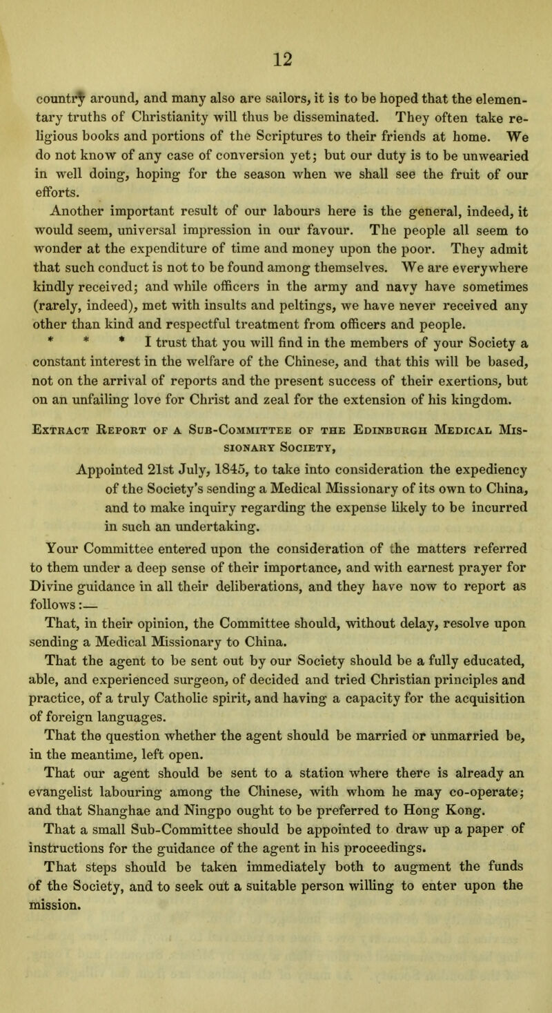 country around, and many also are sailors, it is to be hoped that the elemen- tary truths of Christianity will thus be disseminated. They often take re- ligious books and portions of the Scriptures to their friends at home. We do not know of any case of conversion yet; but our duty is to be unwearied in well doing, hoping for the season when we shall see the fruit of our efforts. Another important result of our labours here is the general, indeed, it would seem, universal impression in our favour. The people all seem to wonder at the expenditure of time and money upon the poor. They admit that such conduct is not to be found among themselves. We are everywhere kindly received; and while officers in the army and navy have sometimes (rarely, indeed), met with insults and peltings, we have never received any other than kind and respectful treatment from officers and people. * * * I trust that you will find in the members of your Society a constant interest in the welfare of the Chinese, and that this will be based, not on the arrival of reports and the present success of their exertions, but on an unfailing love for Christ and zeal for the extension of his kingdom. Extract Report of a Sub-Committee of the Edinburgh Medical Mis- sionary Society, Appointed 21st July, 1845, to take into consideration the expediency of the Society's sending a Medical Missionary of its own to China, and to make inquiry regarding the expense likely to be incurred in such an undertaking. Your Committee entered upon the consideration of the matters referred to them under a deep sense of their importance, and with earnest prayer for Divine guidance in all their deliberations, and they have now to report as follows:— That, in their opinion, the Committee should, without delay, resolve upon sending a Medical Missionary to China. That the agent to be sent out by our Society should be a fully educated, able, and experienced surgeon, of decided and tried Christian principles and practice, of a truly Catholic spirit, and having a capacity for the acquisition of foreign languages. That the question whether the agent should be married or unmarried be, in the meantime, left open. That our agent should be sent to a station where there is already an evangelist labouring among the Chinese, with whom he may co-operate; and that Shanghae and Ningpo ought to be preferred to Hong Kong. That a small Sub-Committee should be appointed to draw up a paper of instructions for the guidance of the agent in his proceedings. That steps should be taken immediately both to augment the funds of the Society, and to seek out a suitable person willing to enter upon the mission.