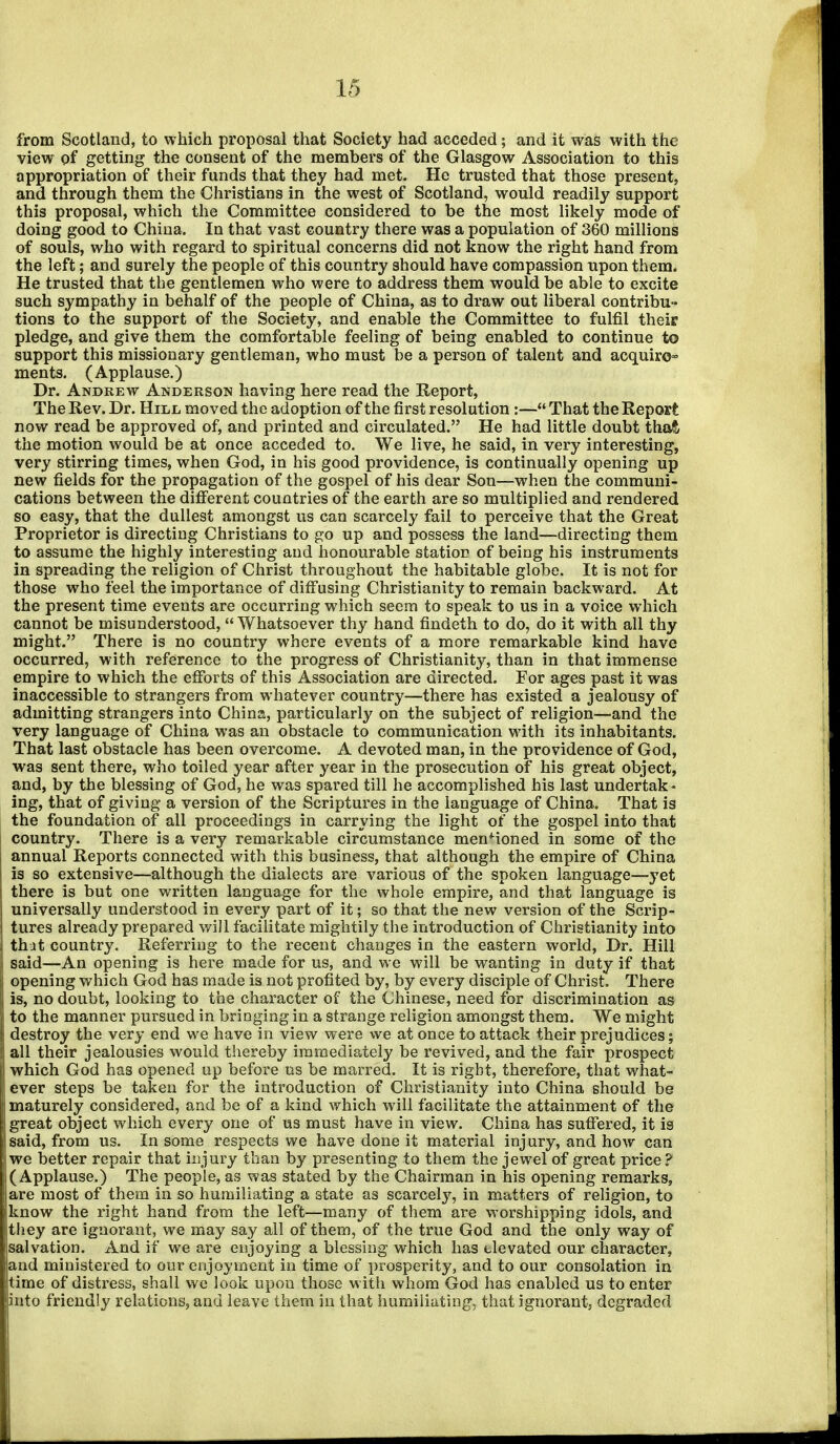 from Scotland, to which proposal that Society had acceded; and it was with the view of getting the consent of the members of the Glasgow Association to this appropriation of their funds that they had met. He trusted that those present, and through them the Christians in the west of Scotland, would readily support this proposal, which the Committee considered to be the most likely mode of doing good to China. In that vast country there was a population of 360 millions of souls, who with regard to spiritual concerns did not know the right hand from the left; and surely the people of this country should have compassion upon them. He trusted that the gentlemen who were to address them would be able to excite such sympathy in behalf of the people of China, as to draw out liberal contribu- tions to the support of the Society, and enable the Committee to fulfil their pledge, and give them the comfortable feeling of being enabled to continue to support this missionary gentleman, who must be a person of talent and acquire^ ments. (Applause.) Dr. Andrew Anderson having here read the Report, The Rev. Dr. Hill moved the adoption of the first resolution:— That the Report now read be approved of, and printed and circulated. He had little doubt thaft the motion would be at once acceded to. We live, he said, in very interesting, very stirring times, when God, in his good providence, is continually opening up new fields for the propagation of the gospel of his dear Son—when the communi- cations between the different countries of the earth are so multiplied and rendered so easy, that the dullest amongst us can scarcely fail to perceive that the Great Proprietor is directing Christians to go up and possess the land—directing them to assume the highly interesting and honourable station of being his instruments in spreading the religion of Christ throughout the habitable globe. It is not for those who feel the importance of diffusing Christianity to remain backward. At the present time events are occurring which seem to speak to us in a voice which cannot be misunderstood, Whatsoever thy hand findeth to do, do it with all thy might. There is no country where events of a more remarkable kind have occurred, with reference to the progress of Christianity, than in that immense empire to which the efforts of this Association are directed. For ages past it was inaccessible to strangers from whatever country—there has existed a jealousy of admitting strangers into China, particularly on the subject of religion—and the very language of China was an obstacle to communication with its inhabitants. That last obstacle has been overcome. A devoted man, in the providence of God, was sent there, who toiled year after year in the prosecution of his great object, and, by the blessing of God, he was spared till he accomplished his last undertak- ing, that of giving a version of the Scriptures in the language of China. That is the foundation of all proceedings in carrying the light of the gospel into that country. There is a very remarkable circumstance mentioned in some of the annual Reports connected with this business, that although the empire of China is so extensive—although the dialects are various of the spoken language—yet there is but one written language for the whole empire, and that language is universally understood in every part of it; so that the new version of the Scrip- tures already prepared will facilitate mightily the introduction of Christianity into that country. Referring to the recent changes in the eastern world, Dr. Hill said—An opening is here made for us, and we will be wanting in duty if that opening which God has made is not profited by, by every disciple of Christ. There is, no doubt, looking to the character of the Chinese, need for discrimination as I to the manner pursued in bringing in a strange religion amongst them. We might I destroy the very end we have in view were we at once to attack their prejudices; I all their jealousies would thereby immediately be revived, and the fair prospect I which God has opened up before us be marred. It is right, therefore, that what- S ever steps be taken for the introduction of Christianity into China should be 1 maturely considered, and be of a kind which will facilitate the attainment of the I great object which every one of us must have in view. China has suffered, it is I said, from us. In some respects we have done it material injury, and how can I we better repair that injury than by presenting to them the jewel of great price ? 1 (Applause.) The people, as was stated by the Chairman in his opening remarks, f are most of them in so humiliating a state as scarcely, in matters of religion, to Iknow the right hand from the left—many of them are worshipping idols, and ft hey are ignorant, we may say all of them, of the true God and the only way of ([salvation. And if we are enjoying a blessing which has tlevated our character, [and ministered to our enjoyment in time of prosperity, and to our consolation in time of distress, shall wc look upon those with whom God has enabled us to enter into friendly relations, and leave them in that humiliating, that ignorant, degraded