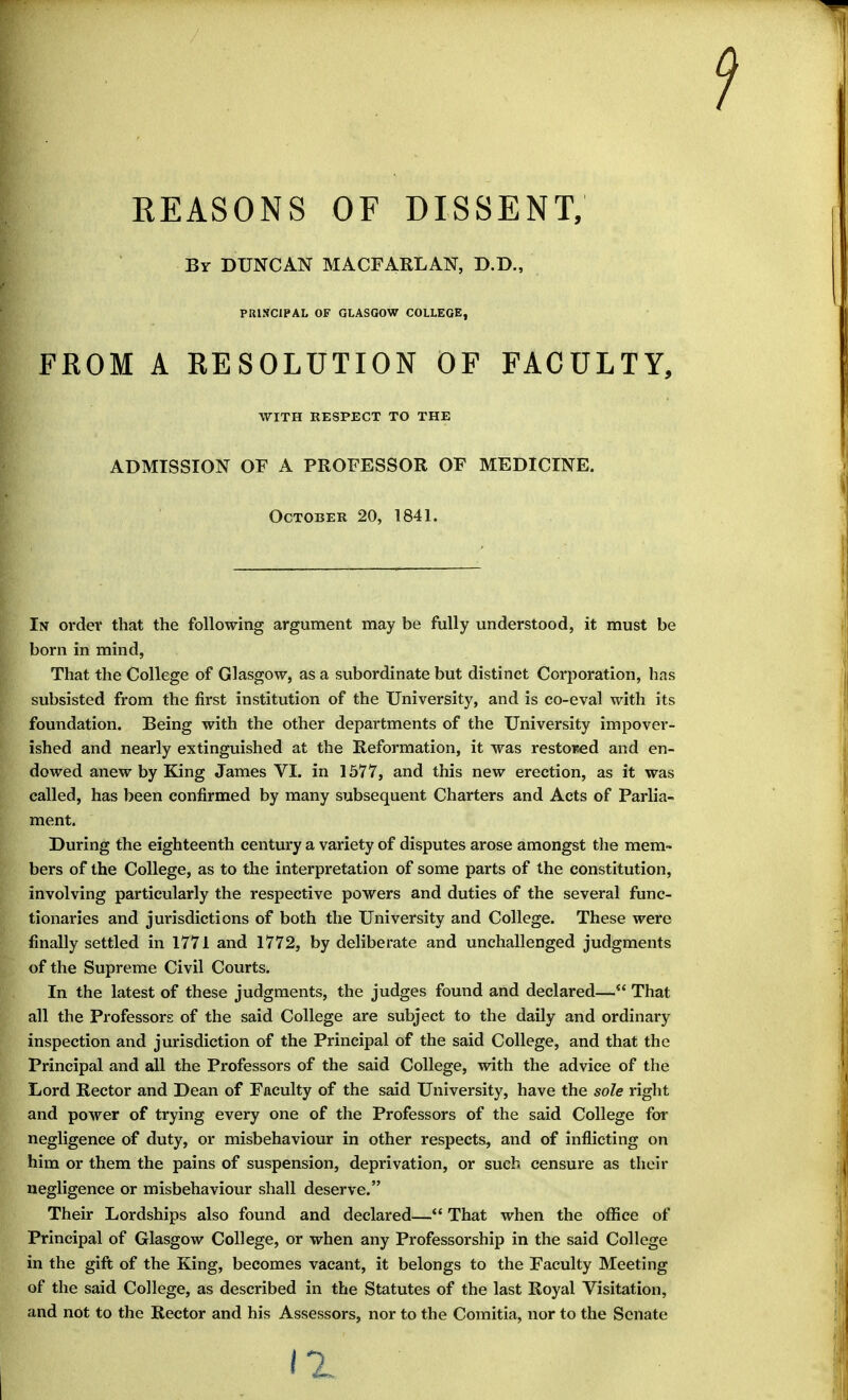 REASONS OF DISSENT, By DUNCAN MACFARLAN, D.D., PRINCIPAL OF GLASGOW COLLEGE, FROM A RESOLUTION OF FACULTY, In order that the following argument may be fully understood, it must be born in mind, That the College of Glasgow, as a subordinate but distinct Corporation, has subsisted from the first institution of the University, and is co-eval with its foundation. Being with the other departments of the University impover- ished and nearly extinguished at the Reformation, it was restoised and en- dowed anew by King James VI. in 1577, and this new erection, as it was called, has been confirmed by many subsequent Charters and Acts of Parlia- ment. During the eighteenth century a variety of disputes arose amongst the mem- bers of the College, as to the interpretation of some parts of the constitution, involving particularly the respective powers and duties of the several func- tionaries and jurisdictions of both the University and College. These were finally settled in 1771 and 1772, by deliberate and unchallenged judgments of the Supreme Civil Courts. In the latest of these judgments, the judges found and declared— That all the Professors of the said College are subject to the daily and ordinary inspection and jurisdiction of the Principal of the said College, and that the Principal and all the Professors of the said College, with the advice of the Lord Rector and Dean of Faculty of the said University, have the sole right and power of trying every one of the Professors of the said College for negligence of duty, or misbehaviour in other respects, and of inflicting on him or them the pains of suspension, deprivation, or such censure as their negligence or misbehaviour shall deserve. Their Lordships also found and declared— That when the office of Principal of Glasgow College, or when any Professorship in the said College in the gift of the King, becomes vacant, it belongs to the Faculty Meeting of the said College, as described in the Statutes of the last Royal Visitation, and not to the Rector and his Assessors, nor to the Comitia, nor to the Senate WITH RESPECT TO THE ADMISSION OF A PROFESSOR OF MEDICINE. October 20, 1841.