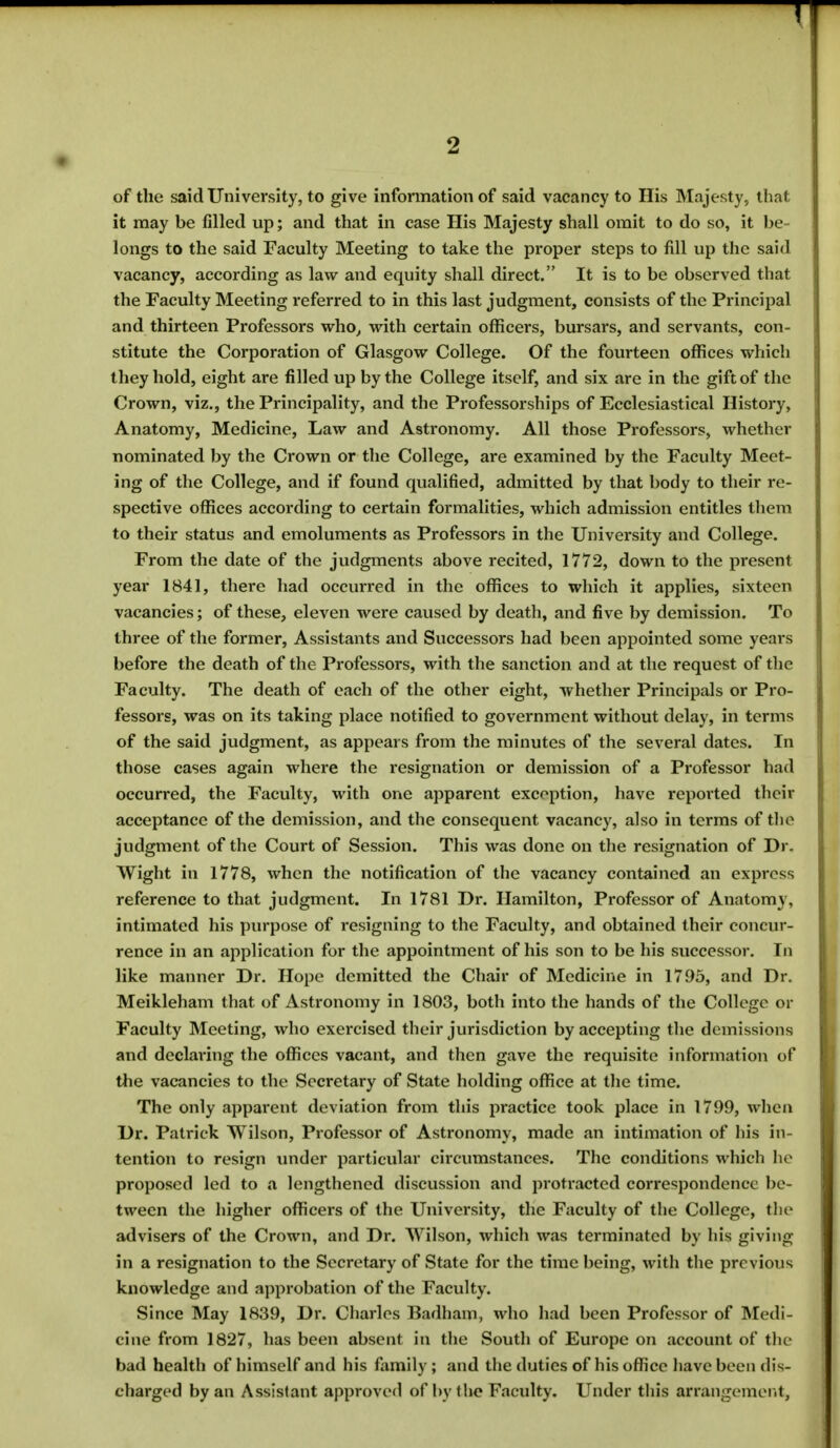 of the said University, to give information of said vacancy to His Majesty, that it may be filled up; and that in case His Majesty shall omit to do so, it be- longs to the said Faculty Meeting to take the proper steps to fill up the said vacancy, according as law and equity shall direct. It is to be observed that the Faculty Meeting referred to in this last judgment, consists of the Principal and thirteen Professors who, with certain officers, bursars, and servants, con- stitute the Corporation of Glasgow College. Of the fourteen offices which they hold, eight are filled up by the College itself, and six are in the gift of the Crown, viz., the Principality, and the Professorships of Ecclesiastical History, Anatomy, Medicine, Law and Astronomy. All those Professors, whether nominated by the Crown or the College, are examined by the Faculty Meet- ing of the College, and if found qualified, admitted by that body to their re- spective offices according to certain formalities, which admission entitles them to their status and emoluments as Professors in the University and College. From the date of the judgments above recited, 1772, down to the present year 1841, there had occurred in the offices to which it applies, sixteen vacancies; of these, eleven were caused by death, and five by demission. To three of the former, Assistants and Successors had been appointed some years before the death of the Professors, with the sanction and at the request of the Faculty. The death of each of the other eight, whether Principals or Pro- fessors, was on its taking place notified to government without delay, in terms of the said judgment, as appears from the minutes of the several dates. In those cases again where the resignation or demission of a Professor had occurred, the Faculty, with one apparent exception, have reported their acceptance of the demission, and the consequent vacancy, also in terms of the judgment of the Court of Session. This was done on the resignation of Dr. Wight in 1778, when the notification of the vacancy contained an express reference to that judgment. In 1781 Dr. Hamilton, Professor of Anatomy, intimated his purpose of resigning to the Faculty, and obtained their concur- rence in an application for the appointment of his son to be his successor. In like manner Dr. Hope demitted the Chair of Medicine in 1795, and Dr. Meikleham that of Astronomy in 1803, both into the hands of the College or Faculty Meeting, who exercised their jurisdiction by accepting the demissions and declaiming the offices vacant, and then gave the requisite information of the vacancies to the Secretary of State holding office at the time. The only apparent deviation from this practice took place in 1799, when Dr. Patrick Wilson, Professor of Astronomy, made an intimation of his in- tention to resign under particular circumstances. The conditions which he proposed led to a lengthened discussion and protracted correspondence be - tween the higher officers of the University, the Faculty of the College, the advisers of the Crown, and Dr. Wilson, which was terminated by his giving in a resignation to the Secretary of State for the time being, with the previous knowledge and approbation of the Faculty. Since May 1839, Dr. Charles Badham, who had been Professor of Medi- cine from 1827, has been absent in the South of Europe on account of the bad health of himself and his family; and the duties of his office have been dis- charged by an Assistant approved of by the Faculty. Under this arrangement,