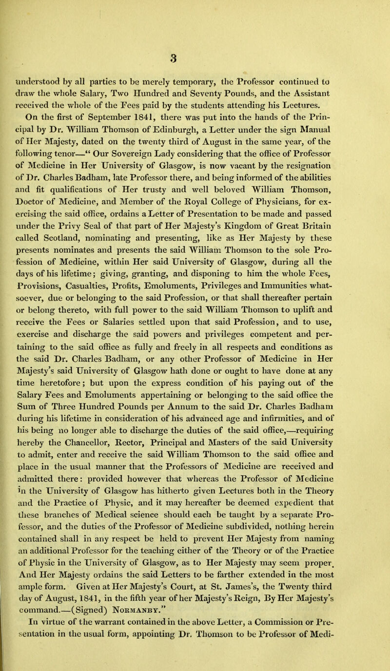 understood by all parties to be merely temporary, the Professor continued to draw the whole Salary, Two Hundred and Seventy Pounds, and the Assistant received the whole of the Pees paid by the students attending his Lectures. On the first of September 1841, there was put into the hands of the Prin- cipal by Dr. William Thomson of Edinburgh, a Letter under the sign Manual of Her Majesty, dated on the twenty third of August in the same year, of the following tenor— Our Sovereign Lady considering that the office of Professor of Medicine in Her University of Glasgow, is now vacant by the resignation of Dr. Charles Badham, late Professor there, and being informed of the abilities and fit qualifications of Her trusty and well beloved William Thomson, Doctor of Medicine, and Member of the Royal College of Physicians, for ex- ercising the said office, ordains a Letter of Presentation to be made and passed under the Privy Seal of that part of Her Majesty's Kingdom of Great Britain called Scotland, nominating and presenting, like as Her Majesty by these presents nominates and presents the said William Thomson to the sole Pro- fession of Medicine, within Her said University of Glasgow, during all the days of his lifetime; giving, granting, and disponing to him the whole Fees, Provisions, Casualties, Profits, Emoluments, Privileges and Immunities what- soever, due or belonging to the said Profession, or that shall thereafter pertain or belong thereto, with full power to the said William Thomson to uplift and receive the Fees or Salaries settled upon that said Profession, and to use, exercise and discharge the said powers and privileges competent and per- taining to the said office as fully and freely in all respects and conditions as the said Dr. Charles Badham, or any other Professor of Medicine in Her Majesty's said University of Glasgow hath done or ought to have done at any time heretofore; but upon the express condition of his paying out of the Salary Fees and Emoluments appertaining or belonging to the said office the Sum of Three Hundred Pounds per Annum to the said Dr. Charles Badham during his lifetime in consideration of his advanced age and infirmities, and of his being no longer able to discharge the duties of the said office,—requiring hereby the Chancellor, Rector, Principal and Masters of the said University to admit, enter and receive the said William Thomson to the said office and place in the usual manner that the Professors of Medicine are received and admitted there: provided however that whereas the Professor of Medicine in the University of Glasgow has hitherto given Lectures both in the Theory and the Practice of Physic, and it may hereafter be deemed expedient that these branches of Medical science should each be taught by a separate Pro- fessor, and the duties of the Professor of Medicine subdivided, nothing herein contained shall in any respect be held to prevent Her Majesty from naming an additional Professor for the teaching either of the Theory or of the Practice of Physic in the University of Glasgow, as to Her Majesty may seem proper. And Her Majesty ordains the said Letters to be farther extended in the most ample form. Given at Her Majesty's Court, at St. James's, the Twenty third day of August, 1841, in the fifth year of her Majesty's Reign, By Her Majesty's command.—(Signed) Normanby. In virtue of the warrant contained in the above Letter, a Commission or Pre- sentation in the usual form, appointing Dr. Thomson to be Professor of Medi-