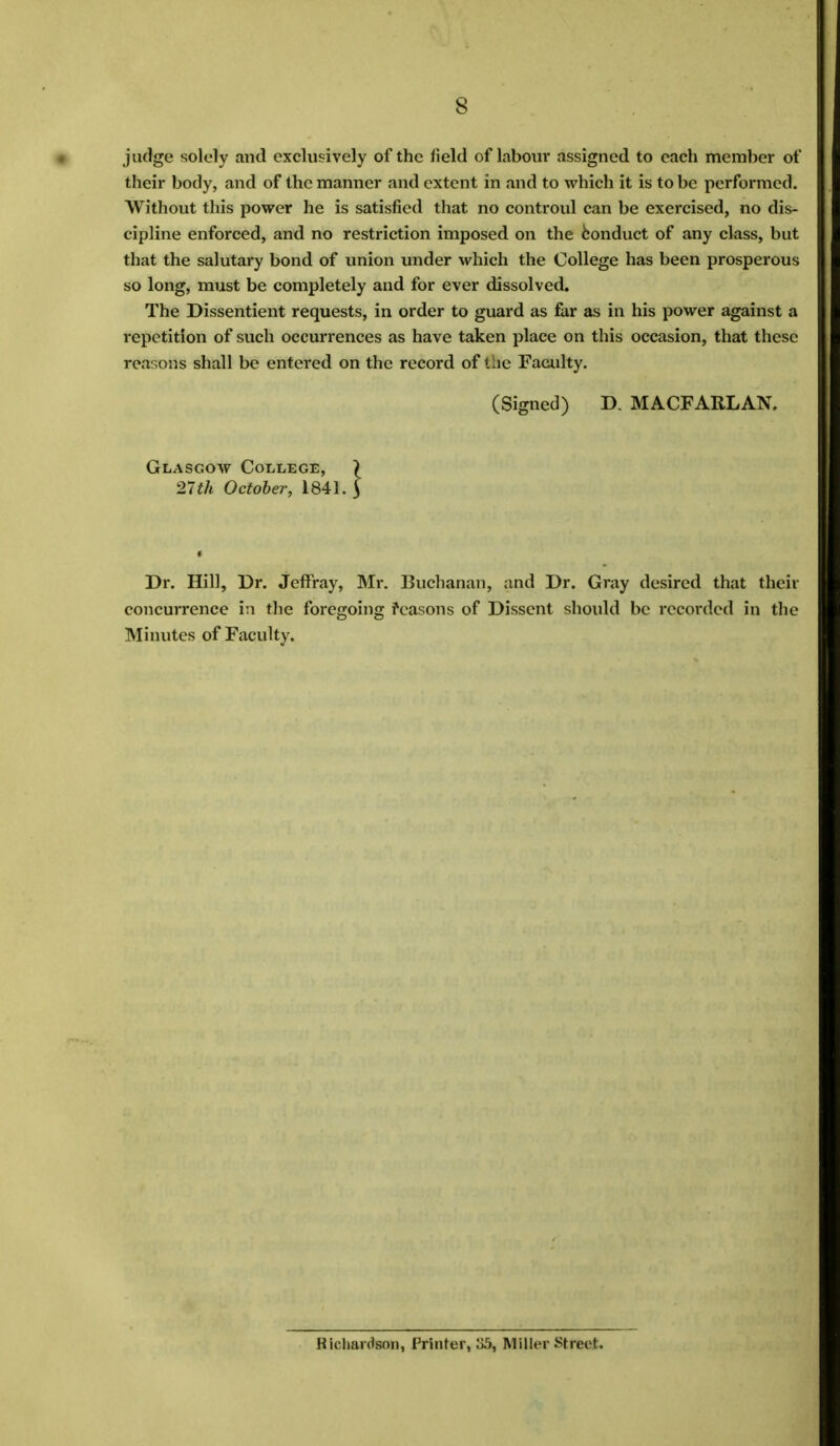 judge solely and exclusively of the field of labour assigned to each member of their body, and of the manner and extent in and to which it is to be performed. Without this power he is satisfied that no controul can be exercised, no dis- cipline enforced, and no restriction imposed on the conduct of any class, but that the salutary bond of union under which the College has been prosperous so long, must be completely and for ever dissolved. The Dissentient requests, in order to guard as far as in his power against a repetition of such occurrences as have taken place on this occasion, that these reasons shall be entered on the record of the Faculty. (Signed) D. MACFARLAN. Glasgow College, ) 21th October, 1841. \ Dr. Hill, Dr. Jeffray, Mr. Buchanan, and Dr. Gray desired that their concurrence in the foregoing reasons of Dissent should be recorded in the Minutes of Faculty. Hichanteoii, Printer, :i.r), Miller Sheet.