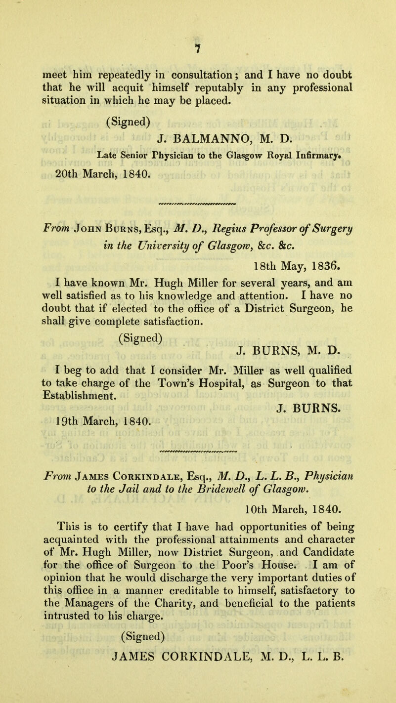 meet him repeatedly in consultation; and I have no doubt that he will acquit himself reputably in any professional situation in which he may be placed. (Signed) J. BALMANNO, M. D. Late Senior Physician to the Glasgow Royal Infirmary* 20th March, 1840. From John Burns, Esq., M. Z>., Regius Professor of Surgery in the University of Glasgowj Szc. &c. 18th May, 1836. I have known Mr. Hugh Miller for several years, and am well satisfied as to his knowledge and attention. I have no doubt that if elected to the office of a District Surgeon, he shall give complete satisfaction. (Signed) J. BURNS, M. D. I beg to add that I consider Mr. Miller as well qualified to take charge of the Town's Hospital, as Surgeon to that Establishment. J. BURNS. 19th March, 1840. From James Corkindale, Esq., M. D., L. L. B., Physician to the Jail and to the Bridewell of Glasgow. 10th March, 1840. This is to certify that I have had opportunities of being acquainted with the professional attainments and character of Mr. Hugh Miller, now District Surgeon, and Candidate for the office of Surgeon to the Poor's House. I am of opinion that he would discharge the very important duties of this office in a manner creditable to himself, satisfactory to the Managers of the Charity, and beneficial to the patients intrusted to his charge. (Signed) JAMES CORKINDALE, M. D., L. L. B.