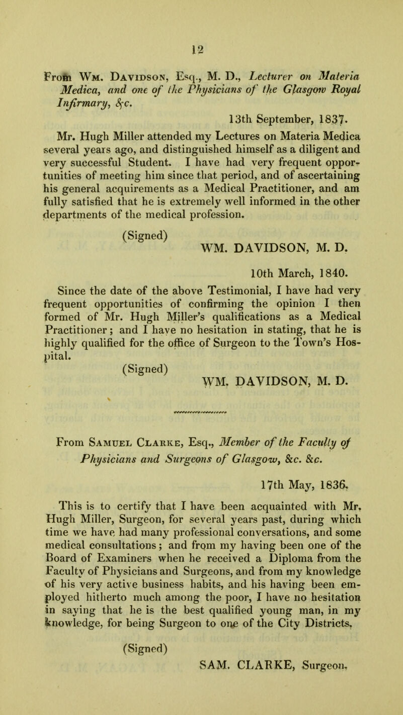 Frofh Wm, Davidson, Esq., M. D., Lecturer on 31ateria Medica, and one of Ihe Physicians of the Glasgmv Royal Infirmary, 8^c. 13th September, 1837. Mr. Hugh Miller attended my Lectures on Materia Medica several years ago, and distinguished himself as a diligent and very successful Student. I have had very frequent oppor- tunities of meeting him since that period, and of ascertaining his general acquirements as a Medical Practitioner, and am fully satisfied that he is extremely well informed in the other departments of the medical profession. (Signed) WM. DAVIDSON, M. D. 10th March, 1840. Since the date of the above Testimonial, I have had very frequent opportunities of confirming the opinion I then formed of Mr. Hugh Miller's qualifications as a Medical Practitioner; and I have no hesitation in stating, that he is highly qualified for the office of Surgeon to the Town's Hos- pital. (Signed) WM, DAVIDSON, M. D. From Samuel Clarke, Esq., Member of the Faculty of Physicians and Surgeons of Glasgow, &c. Slc. 17th May, 1836, This is to certify that I have been acquainted with Mr, Hugh Miller, Surgeon, for several years past, during which time we have had many professional conversations, and some medical consultations; and frqm my having been one of the Board of Examiners when he received a Diploma from the Faculty of Physicians and Surgeons, and from my knowledge of his very active business habits, and his having been em- ployed hitherto much among the poor, I have no hesitation in saying that he is the best qualified young man, in my knowledge, for being Surgeon to one of the City Districts, (Signed) SAM. CLARKE, Surgeon,