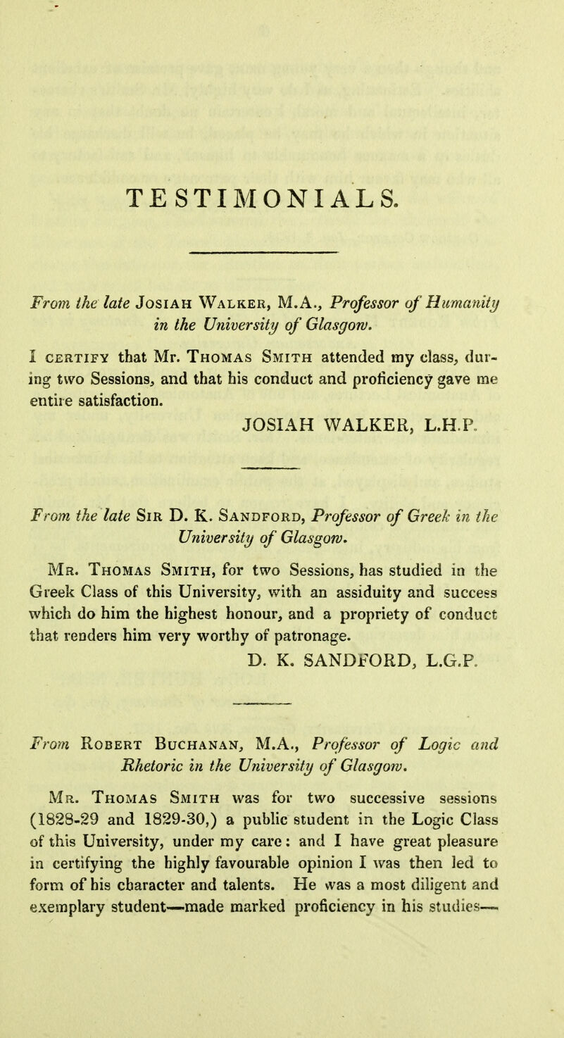 From the late Josiah Walker, M.A., Professor of Humanity in the University of Glasgow. 1 certify that Mr. Thomas Smith attended my class, dur- ing two Sessions, and that his conduct and proficiency gave me entire satisfaction. JOSIAH WALKER, L.H.P. From the late Sir D. K. Sandford, Professor of Greek in the University of Glasgow. Mr. Thomas Smith, for two Sessions, has studied in the Greek Class of this University, with an assiduity and success which do him the highest honour, and a propriety of conduct that renders him very worthy of patronage. D. K. SANDFORD, L.G.F, From Robert Buchanan, M.A., Professor of Logic and Rhetoric in the University of Glasgow. Mr. Thomas Smith was for two successive sessions (1828-29 and 1829-30,) a public student in the Logic Class of this University, under my care: and I have great pleasure in certifying the highly favourable opinion I was then led to form of his character and talents. He was a most diligent and exemplary student—made marked proficiency in his studies—