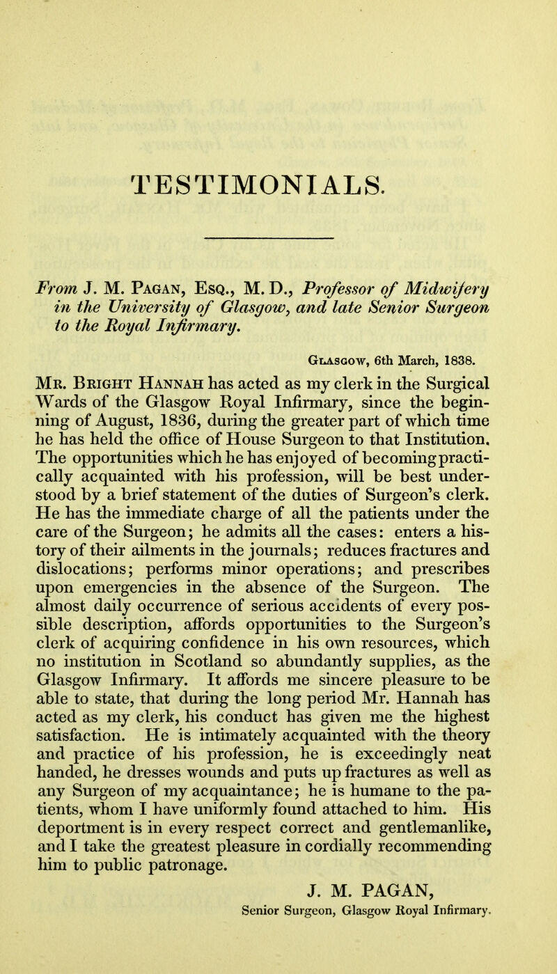 From J. M. Pagan, Esq., M. D., Professor of Midwifery in the University of Glasgow, and late Senior Surgeon to the Royal Infirmary, GiASGOw, 6th March, 1838. Mr. Bright Hannah has acted as my clerk in the Surgical Wards of the Glasgow Royal Infirmary, since the begin- ning of August, 1836, during the greater part of which time he has held the office of House Surgeon to that Institution. The opportunities which he has enjoyed of becoming practi- cally acquainted with his profession, will be best under- stood by a brief statement of the duties of Surgeon's clerk. He has the immediate charge of all the patients under the care of the Surgeon; he admits all the cases: enters a his- tory of their ailments in the journals; reduces fractures and dislocations; performs minor operations; and prescribes upon emergencies in the absence of the Surgeon. The almost daily occurrence of serious accidents of every pos- sible description, affords opportunities to the Surgeon's clerk of acquiring confidence in his own resources, which no institution in Scotland so abundantly supplies, as the Glasgow Infirmary. It affords me sincere pleasure to be able to state, that during the long period Mr. Hannah has acted as my clerk, his conduct has given me the highest satisfaction. He is intimately acquainted with the theory and practice of his profession, he is exceedingly neat handed, he dresses wounds and puts up fractures as well as any Surgeon of my acquaintance; he is humane to the pa- tients, whom I have uniformly found attached to him. His deportment is in every respect correct and gentlemanlike, and I take the greatest pleasure in cordially recommending him to public patronage. J. M. PAGAN,