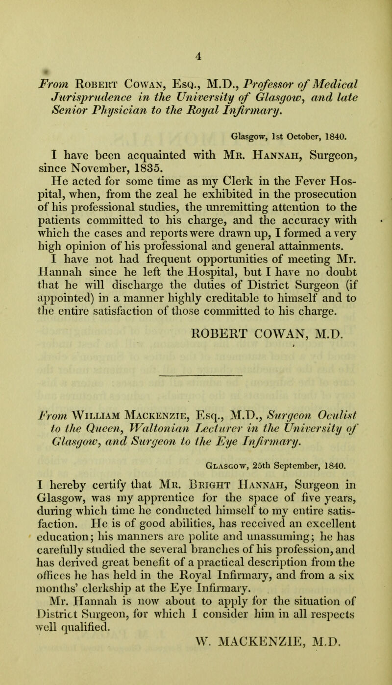 From Robert Cowan, Esq., M.D., Professor of Medical Jurisprudence in the University of Glasgow, and late Senior Physician to the Royal Infirmary. Glasgow, 1st October, 1840. I have been acquainted with Mr. Hannah, Surgeon, since November, 1835. He acted for some time as my Clerk in the Fever Hos- pital, when, from the zeal he exhibited in the prosecution of his professional studies, the unremitting attention to the patients committed to his charge, and the accuracy with which the cases and reports were drawn up, I formed a very high opinion of his professional and general attainments. I have not had frequent opportunities of meeting Mr. Hannah since he left the Hospital, but I have no doubt that he will discharge the duties of District Surgeon (if appointed) in a manner highly creditable to himself and to the entire satisfaction of those committed to his charge. ROBERT COWAN, M.D. From William Mackenzie, Esq., M.D., Surgeon Oculist to the Queen, Waltonian Lecturer in the University of Glasgow, and Surgeon to the Eye Infirmary. Glasgow, 25th September, 1840. I hereby certify that Mr. Bright Hannah, Surgeon in Glasgow, was my apprentice for the space of five years, during which time he conducted himself to my entire satis- faction. He is of good abilities, has received an excellent education; his manners are polite and unassuming; he has carefully studied the several branches of his profession, and has derived great benefit of a practical description from the offices he has held in the Royal Infirmary, and from a six months' clerkship at the Eye Infirmary. Mr. Hannah is now about to apply for the situation of District vSurgeon, for which I consider him in all respects well qualified. W. MACKENZIE, M.D,