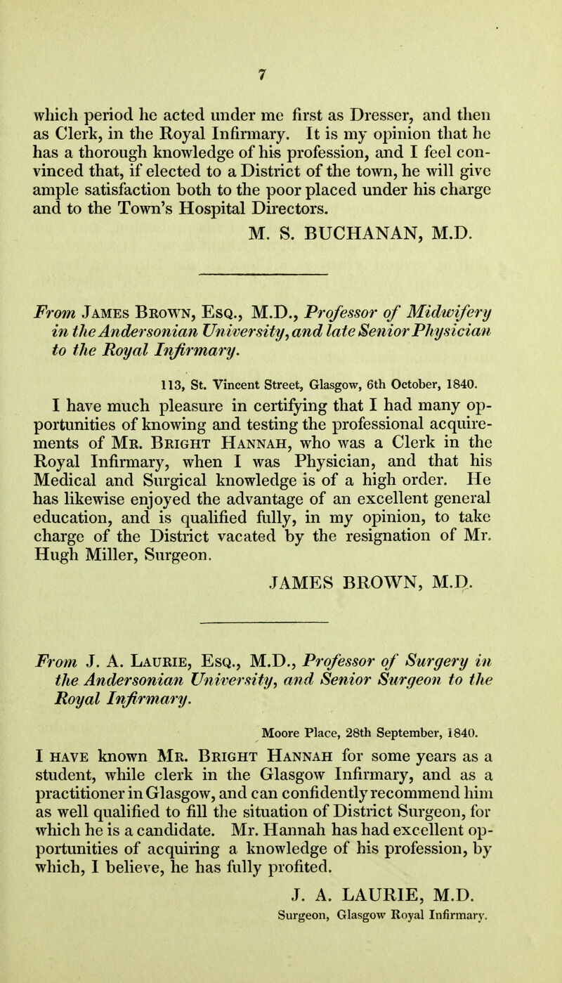 which period he acted under me first as Dresser, and then as Clerk, in the Royal Infirmary. It is my opinion that he has a thorough knowledge of his profession, and I feel con- vinced that, if elected to a District of the town, he will give ample satisfaction both to the poor placed under his charge and to the Town's Hospital Directors. M. S. BUCHANAN, M.D. From James Brown, Esq., M.D., Professor of Midwifery in the Andersonian University, and late Senior Physician to the Royal Infirmary. 113, St. Vincent Street, Glasgow, 6th October, 1840. I have much pleasure in certifying that I had many op- portunities of knowing and testing the professional acquire- ments of Mr. Bright Hannah, who was a Clerk in the Royal Infirmary, when I was Physician, and that his Medical and Surgical knowledge is of a high order. He has likewise enjoyed the advantage of an excellent general education, and is qualified fully, in my opinion, to take charge of the District vacated by the resignation of Mr. Hugh Miller, Surgeon. JAMES BROWN, M.D. From J. A. Laurie, Esq., M.D., Professor of Surgery in the Andersonian University, and Senior Surgeon to the Royal Infirmary. Moore Place, 28th September, 1840. I HAVE known Mr. Bright Hannah for some years as a student, while clerk in the Glasgow Infirmary, and as a practitioner in Glasgow, and can confidently recommend him as well qualified to fill the situation of District Surgeon, for which he is a candidate. Mr. Hannah has had excellent op- portunities of acquiring a knowledge of his profession, by which, I believe, he has fully profited. J. A. LAURIE, M.D.