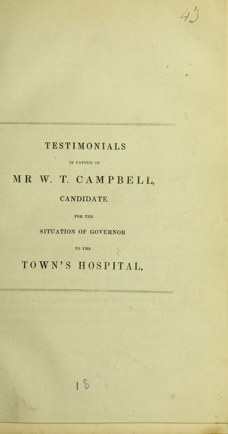 TESTIMONIALS IN FAVOUR OF MR W. T. CAMPBELL, CANDIDATE FOR THE SITUATION OF GOVERNOR TO THE TOWN'S HOSPITAL.