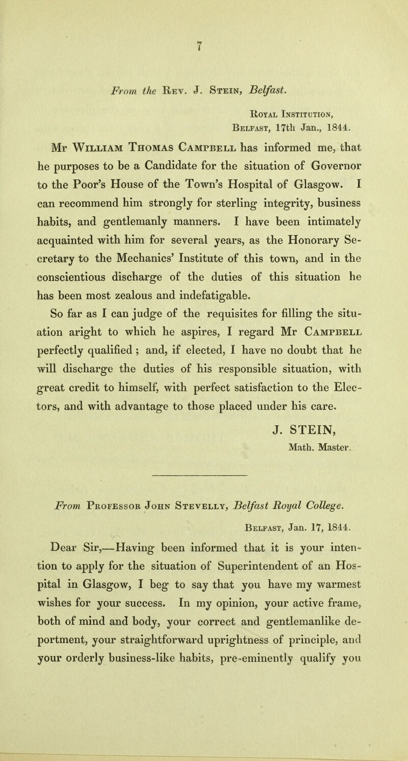 From the Rev. J. Stein, Belfast. Royal Institution, Belfast, 17th Jan., 1844. Mr William Thomas Campbell has informed me, that he purposes to be a Candidate for the situation of Governor to the Poor's House of the Town's Hospital of Glasgow. I can recommend him strongly for sterling integrity, business habits, and gentlemanly manners. I have been intimately acquainted with him for several years, as the Honorary Se- cretary to the Mechanics' Institute of this town, and in the conscientious discharge of the duties of this situation he has been most zealous and indefatigable. So far as I can judge of the requisites for filling the situ- ation aright to which he aspires, I regard Mr Campbell perfectly qualified ; and, if elected, I have no doubt that he will discharge the duties of his responsible situation, with great credit to himself, with perfect satisfaction to the Elec- tors, and with advantage to those placed under his care. J. STEIN, Math. Master. From Professor John Stevelly, Belfast Royal College. Belfast, Jan. 17, 1844. Dear Sir,—Having been informed that it is your inten- tion to apply for the situation of Superintendent of an Hos- pital in Glasgow, I beg to say that you have my warmest wishes for your success. In my opinion, your active frame, both of mind and body, your correct and gentlemanlike de- portment, your straightforward uprightness of principle, and your orderly business-like habits, pre-eminently qualify you