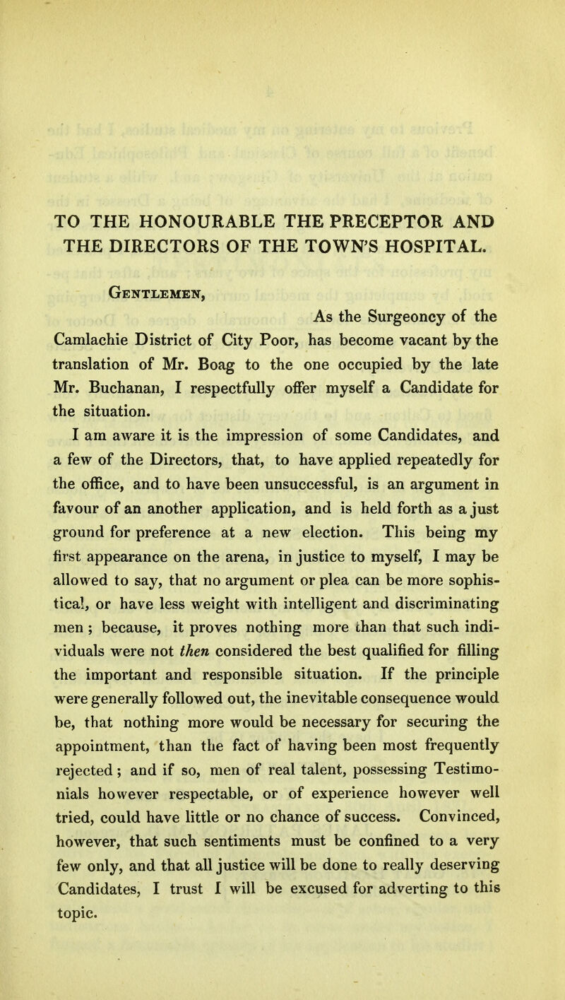 TO THE HONOURABLE THE PRECEPTOR AND THE DIRECTORS OF THE TOWN'S HOSPITAL. Gentlemen, As the Surgeoncy of the Camlachie District of City Poor, has become vacant by the translation of Mr. Boag to the one occupied by the late Mr. Buchanan, I respectfully offer myself a Candidate for the situation. J am aware it is the impression of some Candidates, and a few of the Directors, that, to have applied repeatedly for the office, and to have been unsuccessful, is an argument in favour of an another application, and is held forth as a just ground for preference at a new election. This being my first appearance on the arena, in justice to myself, I may be allowed to say, that no argument or plea can be more sophis- tical, or have less weight with intelligent and discriminating men ; because, it proves nothing more than that such indi- viduals were not then considered the best qualified for filling the important and responsible situation. If the principle were generally followed out, the inevitable consequence would be, that nothing more would be necessary for securing the appointment, than the fact of having been most frequently rejected; and if so, men of real talent, possessing Testimo- nials however respectable, or of experience however well tried, could have little or no chance of success. Convinced, however, that such sentiments must be confined to a very few only, and that all justice will be done to really deserving Candidates, I trust I will be excused for adverting to this topic.