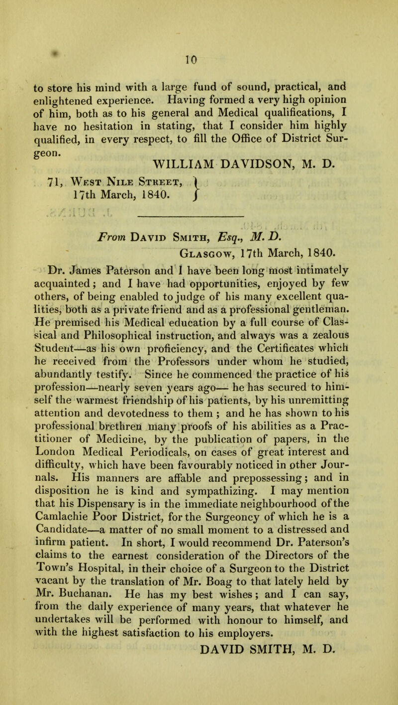 to store his mind with a large fund of sound, practical, and enlightened experience. Having formed a very high opinion of him, both as to his general and Medical qualifications, I have no hesitation in stating, that I consider him highly qualified, in every respect, to fill the Office of District Sur- geon. WILLIAM DAVIDSON, M. D. 71, West Nile Street, i 17th March, 1840. J From David Smith, Esq., M. D. Glasgow, 17th March, 1840. Dr. James Paterson and I have been long most intimately acquainted; and I have had opportunities, enjoyed by few others, of being enabled to judge of his many excellent qua- lities, both as a private friend and as a professional gentleman. He premised his Medical education by a full course of Clas- sical and Philosophical instruction, and always was a zealous Student—as his own proficiency, and the Certificates which he received from the Professors under whom he studied, abundantly testify. Since he commenced the practice of his profession—nearly seven years ago— he has secured to him- self the warmest friendship of his patients, by his unremitting attention and devotedness to them ; and he has shown to his professional brethren many proofs of his abilities as a Prac- titioner of Medicine, by the publication of papers, in the London Medical Periodicals, on cases of great interest and difficulty, which have been favourably noticed in other Jour- nals. His manners are affable and prepossessing; and in disposition he is kind and sympathizing. I may mention that his Dispensary is in the immediate neighbourhood of the Camlachie Poor District, for the Surgeoncy of which he is a Candidate—a matter of no small moment to a distressed and infirm patient. In short, I would recommend Dr. Paterson's claims to the earnest consideration of the Directors of the Town's Hospital, in their choice of a Surgeon to the District vacant by the translation of Mr. Boag to that lately held by Mr. Buchanan. He has my best wishes; and I can say, from the daily experience of many years, that whatever he undertakes will be performed with honour to himself, and with the highest satisfaction to his employers. DAVID SMITH, M. D.