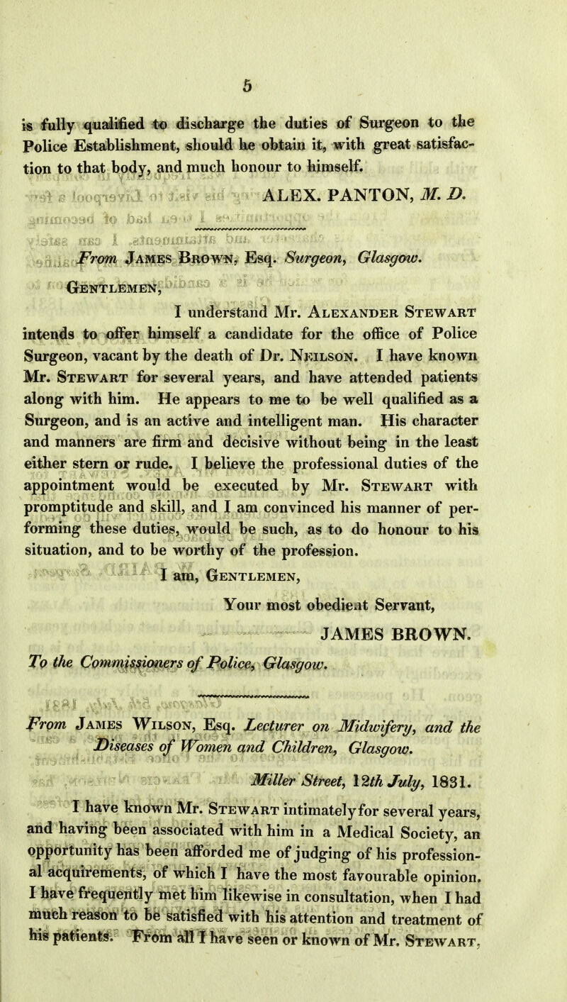 is fully qualified to discharge the duties of Surgeon to the Police Establishment, should he obtain it, with great satisfac- tion to that body, and much honour to himself. ALEX. PANTON, M. D. From James Brown, Esq. Surgeon, Glasgow. Gentlemen, l* I understand Mr. Alexander Stewart intends to offer himself a candidate for the office of Police Surgeon, vacant by the death of Dr. Neilson. I have known Mr. Stewart for several years, and have attended patients along with him. He appears to me to be well qualified as a Surgeon, and is an active and intelligent man. His character and manners are firm and decisive without being in the least either stern or rude. I believe the professional duties of the appointment would be executed by Mr. Stewart with promptitude and skill, and I am convinced his manner of per- forming these duties, would be such, as to do honour to his situation, and to be worthy of the profession. I am, Gentlemen, Your most obedieat Servant, JAMES BROWN. To the Commissioners of Police, Glasgow. From James Wilson, Esq. Lecturer on Midwifery, and the Diseases of Women and Children, Glasgow. Miller Street, 12th July, 1831. I have known Mr. Stewart intimately for several years, and having been associated with him in a Medical Society, an opportunity has been afforded me of judging of his profession- al acquirements, of which I have the most favourable opinion. I have frequently met him likewise in consultation, when I had much reason to be satisfied with his attention and treatment of his patients. From all I have seen or known of Mr. Stewart.