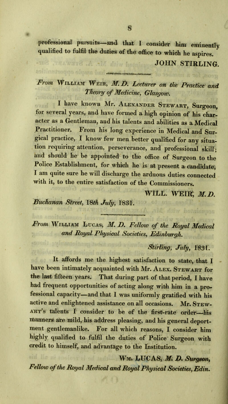 professional pursuits—and that I consider him eminently qualified to fulfil the duties of the office to which he aspires. JOHN STIRLING. From William Weir, M.D. Lecturer on the Practice and Theory of Medicine, Glasgow. I have known Mr. Alexander Stewart, Surgeon, for several years, and have formed a high opinion of his char- acter as a Gentleman, and his talents and abilities as a Medical Practitioner. From his long experience in Medical and Sur- gical practice, I know few men better qualified for any situa- tion requiring attention, perseverance, and professional skill; and should he be appointed to the office of Surgeon to the Police Establishment, for which he is at present a candidate, I am quite sure he will discharge the arduous duties connected with it, to the entire satisfaction of the Commissioners. WILL. WEIR?, M.D. Buchanan Street, ISth July, 1831. From William Lucas, M. D. Fellow of the Royal Medical and Royal Physical Societies, Edinburgh. Stirling, July, 1831. It affords me the highest satisfaction to state, that I have been intimately acquainted with Mr. Alex. Stewart for the last fifteen years. That during part of that period, I have had frequent opportunities of acting along with him in a pro- fessional capacity—and that I was uniformly gratified with his active and enlightened assistance on all occasions. Mr. Stew- art's talents I consider to be of the first-rate order his manners are mild, his address pleasing, and his general deport- ment gentlemanlike. For all which reasons, I consider him highly qualified to fulfil the duties of Police Surgeon with credit to himself, and advantage to the Institution. Wm* LUCAS, M. D, Su»&eon> Fellow of the Royal Medical and Royal Physical Societies, Edin.