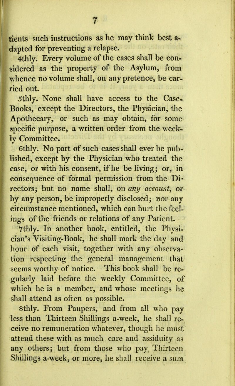 tients such instructions as he may think best a- dapted for preventing a relapse. 4thly. Every volume of the cases shall be con- sidered as the property of the Asylum, from whence no volume shall, on any pretence, be car- ried out. 5thly. None shall have access to the Case. Books, except the Directors, the Physician, the Apothecary, or such as may obtain, for some specific purpose, a written order from the week- ly Committee. 6thly. No part of such cases shall ever be pub- lished, except by the Physician who treated the case, or with his consent, if he be living; or, in consequence of formal permission from the Di- rectors; but no name shall, on any account^ or by any person, be improperly disclosed; nor any circumstance mentioned, which can hurt the feel- ings of the friends or relations of any Patient. 7thly. In another book, entitled, the Physi- cian's Visiting-Book, he shall mark the day and hour of each visit, together with any observa- tion respecting the general management that seems worthy of notice. This book shall be re- gularly laid before the weekly Committee, of which he is a member, and whose meetings he shall attend as often as possible. 8thly. From Paupers, and from all who pay less than Thirteen Shillings a-week, he shall re- ceive no remuneration whatever, though he must attend these with as much care and assiduity as any others; but from those who pay, Thirteen Shillings a-week, or more, he shall receive a sum