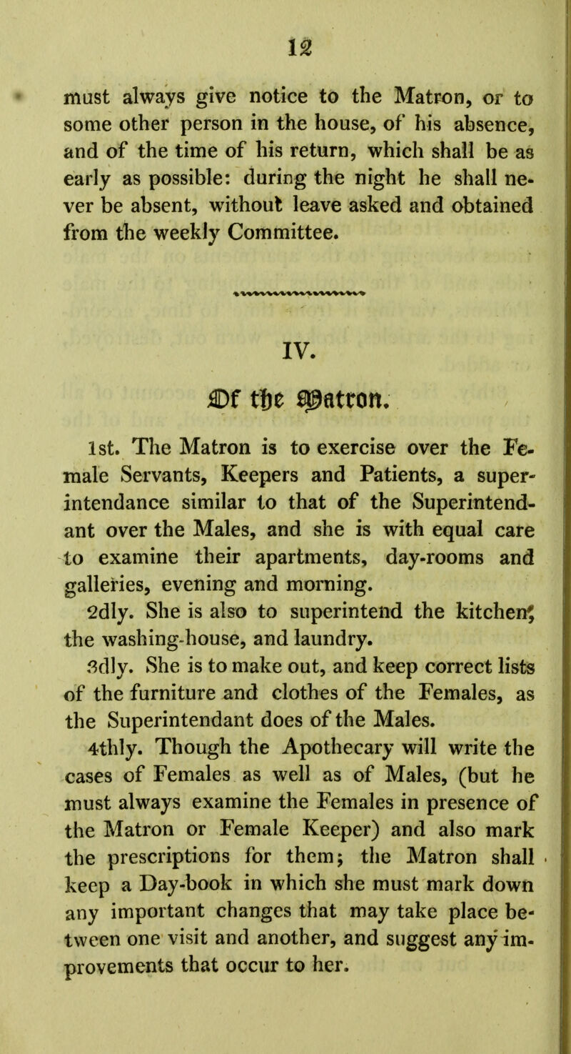 must always give notice to the Matron, or to some other person in the house, of his absence, and of the time of his return, which shall be as early as possible: during the night he shall ne- ver be absent, without leave asked and obtained from the weekly Committee. IV. 1st. The Matron is to exercise over the Fe- male Servants, Keepers and Patients, a super- intendance similar to that of the Superintend- ant over the Males, and she is with equal care to examine their apartments, day-rooms and galleries, evening and morning. 2dly. She is also to superintend the kitchen? the washing-house, and laundry. ,^dly. She is to make out, and keep correct lists of the furniture and clothes of the Females, as the Superintendant does of the Males. 4thly. Though the Apothecary will write the cases of Females as well as of Males, (but he must always examine the Females in presence of the Matron or Female Keeper) and also mark the prescriptions for them; the Matron shall keep a Day-book in which she must mark down any important changes that may take place be- tween one visit and another, and suggest any im- provements that occur to her.