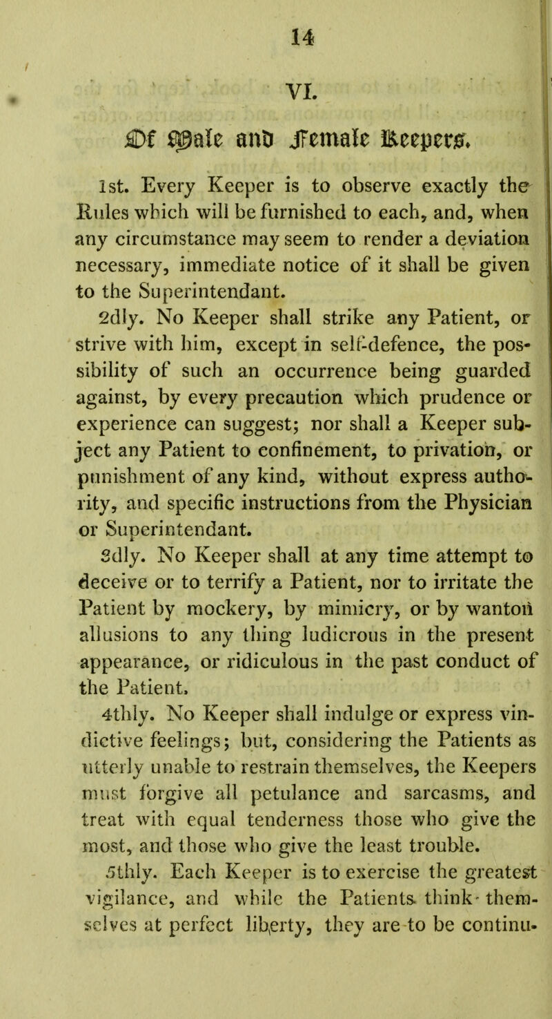 VI. £)f ^ale auD JTemale Eeepetier* 1st. Every Keeper is to observe exactly the^ Rules which will be furnished to each, and, when any circumstance may seem to render a deviation necessary, immediate notice of it shall be given to the Superintendant. 2dly. No Keeper shall strike any Patient, or strive with him, except in selt-defence, the pos- sibility of such an occurrence being guarded against, by every precaution which prudence or experience can suggest; nor shall a Keeper sub- ject any Patient to confinement, to privation, or punishment of any kind, without express autho- rity, and specific instructions from the Physician or Superintendant. Sdly. No Keeper shall at any time attempt to deceive or to terrify a Patient, nor to irritate the Patient by mockery, by mimicry, or by wanton allusions to any thing ludicrous in the present appearance, or ridiculous in the past conduct of the Patient. 4thly. No Keeper shall indulge or express vin- dictive feelings; but, considering the Patients as utterly unable to restrain themselves, the Keepers must forgive all petulance and sarcasms, and treat with equal tenderness those who give the most, and those who give the least trouble. 5thly. Each Keeper is to exercise the greatest vigilance, and while the Patients think- them- selves at perfect libp'ty, they are to be continu-