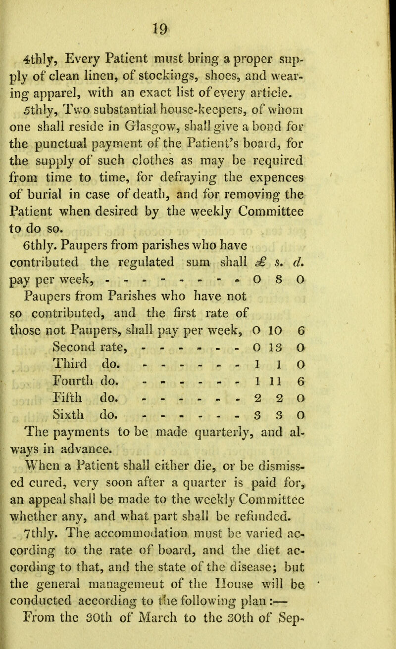 19^ 4tlily5 Every Patient must bring a proper sup- ply of clean linen, of stockings, shoes, and wear- ing apparel, with an exact list of every article. 5thly, Tv;o substantial house-keepers, of whom one shall reside in Glasgow, shall give a bond for the punctual payment of the Patient's board, for the supply of such clothes as may be required from time to time, for defraying the expences of burial in case of death, and for removing the Patient when desired by the weekly Committee to do so. 6thly. Paupers from parishes who have contributed the regulated sum shall £ 5. d. pay per week, - -.-.--•080 Paupers fi-om Parishes who have not so contributed, and the first rate of those not Paupers, shall pay per week, O 10 6 Second rate, 013O Third do 1 1 O Fourth do. 1 11 6 Fifth do 2 2 0 Sixth do 3 3 0 The payments to be made quarterly, and al- ways in advance. When a Patient shall either die, or be dismiss- ed cured, very soon after a quarter is paid for, an appeal shall be made to the weekl}^ Committee whether any, and what part shall be refunded. Vthiy. The accommodation must be varied ac- cording to the rate of board, and the diet ac- cording to that, and the state of the disease; but the general management of the House will be conducted according to ttie following plan :— From the 30th of March to the 30th of Sep-