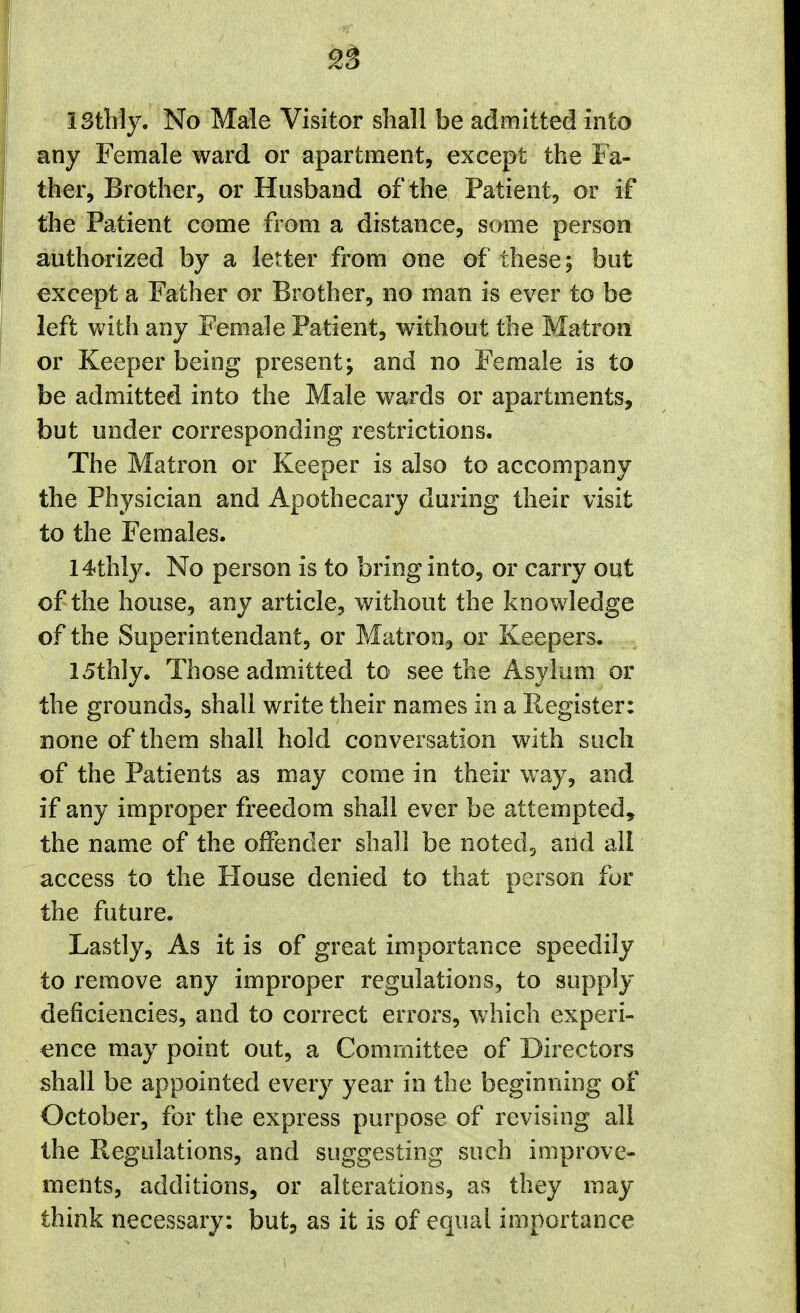 1 stilly. No Male Visitor shall be admitted into any Female ward or apartment, except the Fa- ther, Brother, or Husband of the Patient, or if the Patient come from a distance, some person authorized by a letter from one of these; hut except a Father or Brother, no man is ever to be left with any Female Patient, without the Matron or Keeper being present; and no Female is to be admitted into the Male wards or apartments, but under corresponding restrictions. The Matron or Keeper is also to accompany the Physician and Apothecary during their visit to the Females. 14thly. No person is to bring into, or carry out of the house, any article, wdthout the knowledge of the Superintendant, or Matron, or Keepers. 15thly. Those admitted to see the Asylum or the grounds, shall write their names in a Register: none of them shall hold conversation with such of the Patients as may come in their way, and if any improper freedom shall ever be attempted, the name of the offender shall be noted, and all access to the House denied to that person for the future. Lastly, As it is of great importance speedily to remove any improper regulations, to supply deficiencies, and to correct errors, which experi- ence may point out, a Committee of Directors shall be appointed every year in the beginning of October, for the express purpose of revising all the Regulations, and suggesting such improve- ments, additions, or alterations, as they may think necessary: but, as it is of equal importance