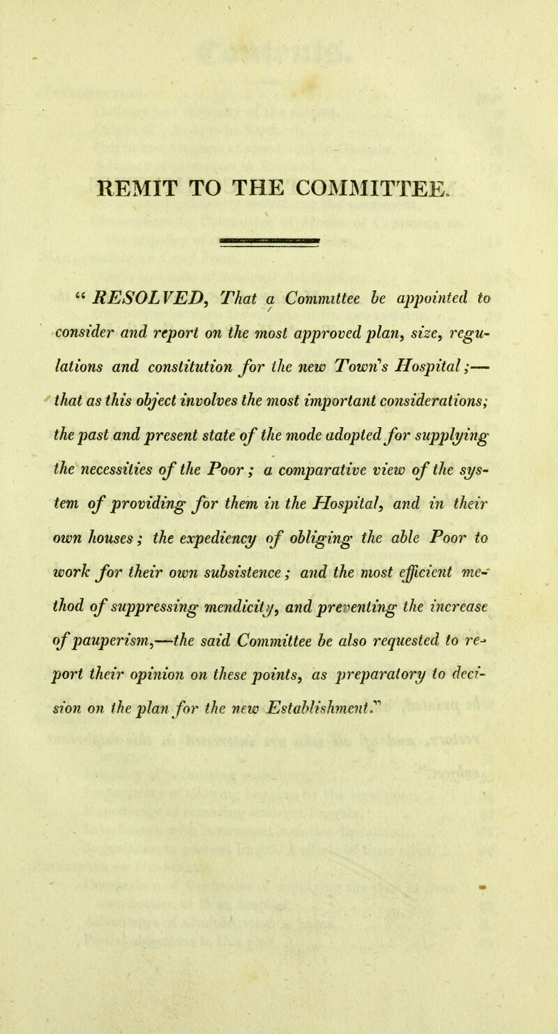 RESOLVED, That a Committee be appointed to consider and report on the most approved plan, size, regu- lations and constitution for the new TowiCs Hospital;— that as this object involves the most important considerations; the past and present state of the mode adopted for supplying the necessities of the Poor ; a comparative view of the sys- tem of providing for them in the Hospital, and in their own houses; the expediency of obliging the able Poor to work for their own subsistence; and the most efficient me-' thod of suppressing mendicity, and preventing the increase of pauperism,—the said Committee be also requested to re-* port their opinion on these points, as preparatory to deci- sion on the plan for the new Establishment T