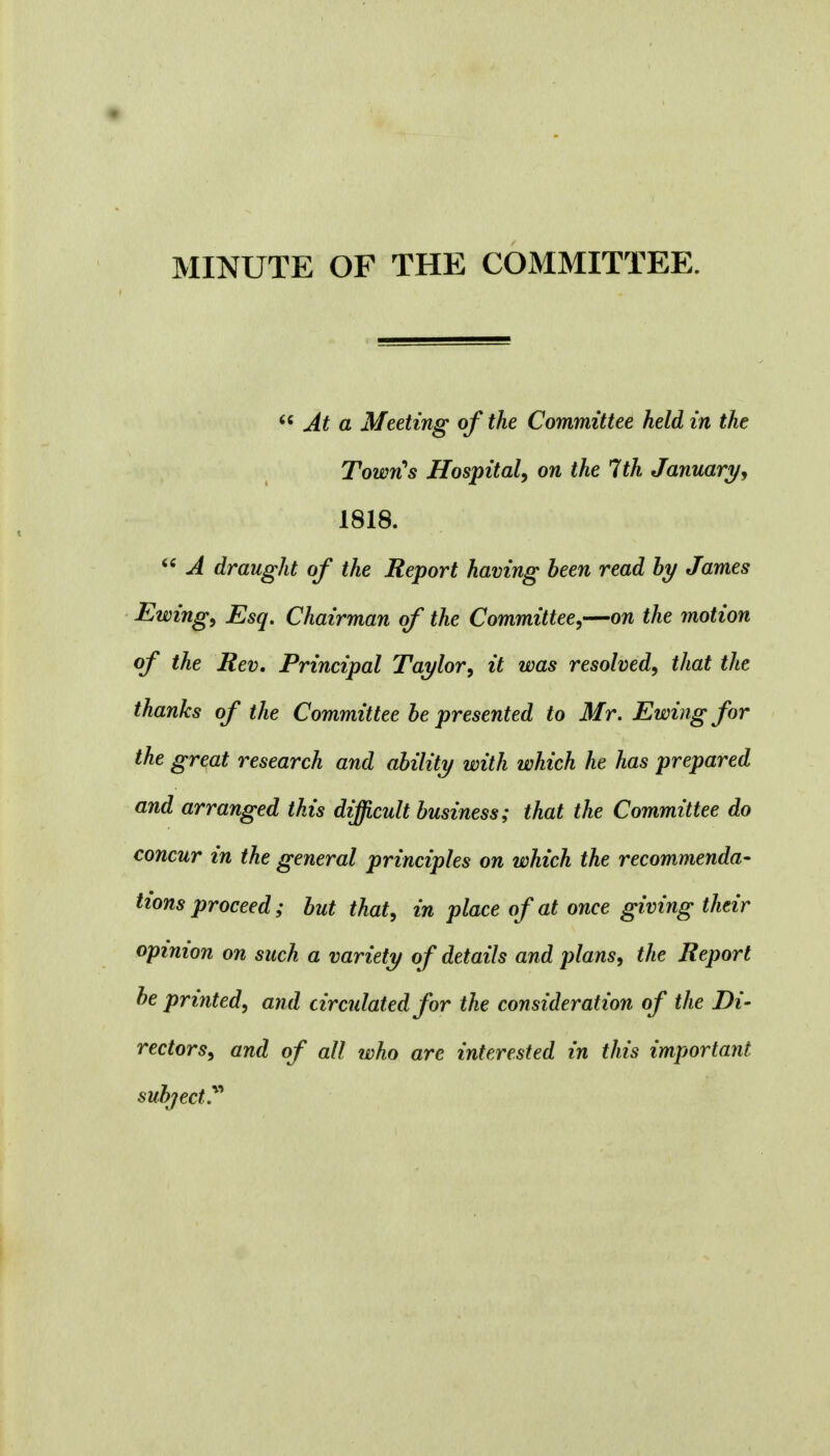  At a Meeting of the Committee held in the Town's Hospital, on the 7th January, 1818.  A draught of the Report having been read by James Ewing, Esq. Chairman of the Committee,—on the motion of the Rev. Principal Taylor, it was resolved, that the thanks of the Committee be presented to Mr. Ewing for the great research and ability with which he has prepared and arranged this difficult business; that the Committee do concur in the general principles on which the recommenda- tions proceed; but that, in place of at once giving their opinion on such a variety of details and plans, the Report be printed, and circulated for the consideration of the Di- rectors, and of all who are interested in this important subject?