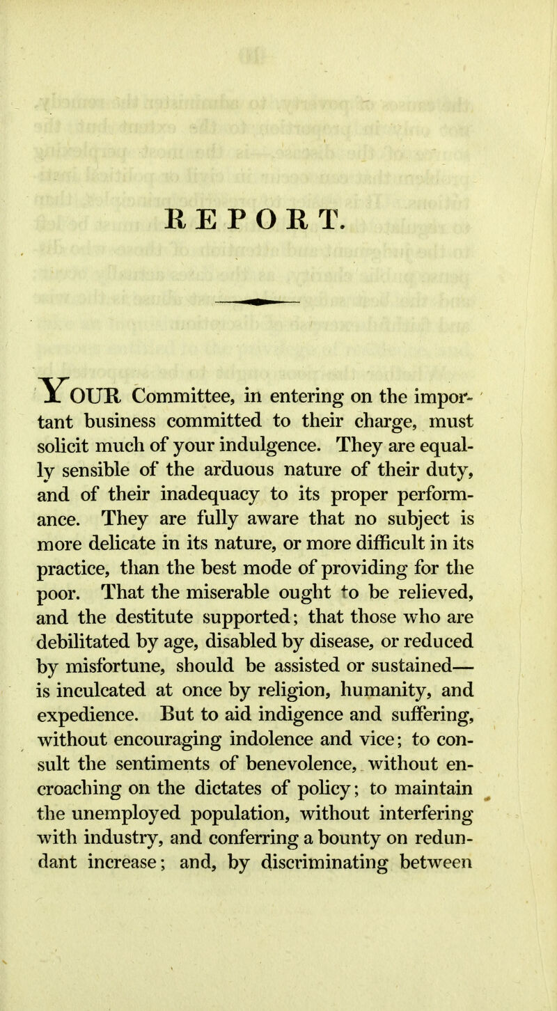 REPORT. Y^OUR Committee, in entering on the impor- tant business committed to their charge, must solicit much of your indulgence. They are equal- ly sensible of the arduous nature of their duty, and of their inadequacy to its proper perform- ance. They are fully aware that no subject is more delicate in its nature, or more difficult in its practice, than the best mode of providing for the poor. That the miserable ought to be relieved, and the destitute supported; that those who are debilitated by age, disabled by disease, or reduced by misfortune, should be assisted or sustained— is inculcated at once by religion, humanity, and expedience. But to aid indigence and suffering, without encouraging indolence and vice; to con- sult the sentiments of benevolence, without en- croaching on the dictates of policy; to maintain the unemployed population, without interfering with industry, and conferring a bounty on redun- dant increase; and, by discriminating between