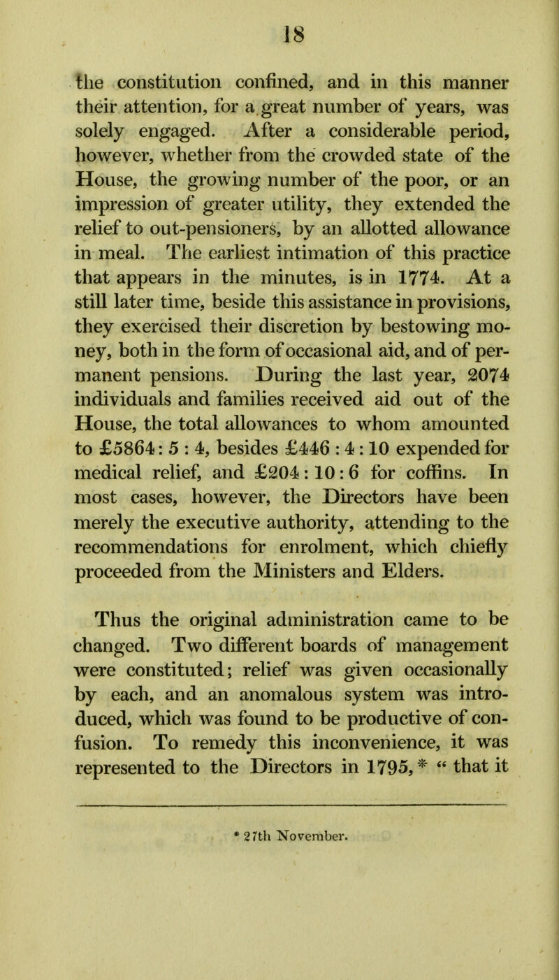 the constitution confined, and in this manner their attention, for a great number of years, was solely engaged. After a considerable period, however, whether from the crowded state of the House, the growing number of the poor, or an impression of greater utility, they extended the relief to out-pen sioner&, by an allotted allowance in meal. The earliest intimation of this practice that appears in the minutes, is in 1774. At a still later time, beside this assistance in provisions, they exercised their discretion by bestowing mo- ney, both in the form of occasional aid, and of per- manent pensions. During the last year, 2074 individuals and families received aid out of the House, the total allowances to whom amounted to £5864: 5 : 4, besides £446 : 4 :10 expended for medical relief, and £204 :10: 6 for coffins. In most cases, however, the Directors have been merely the executive authority, attending to the recommendations for enrolment, which chiefly proceeded from the Ministers and Elders. Thus the original administration came to be changed. Two different boards of management were constituted; relief was given occasionally by each, and an anomalous system was intro- duced, which was found to be productive of con- fusion. To remedy this inconvenience, it was represented to the Directors in 1795,*  that it