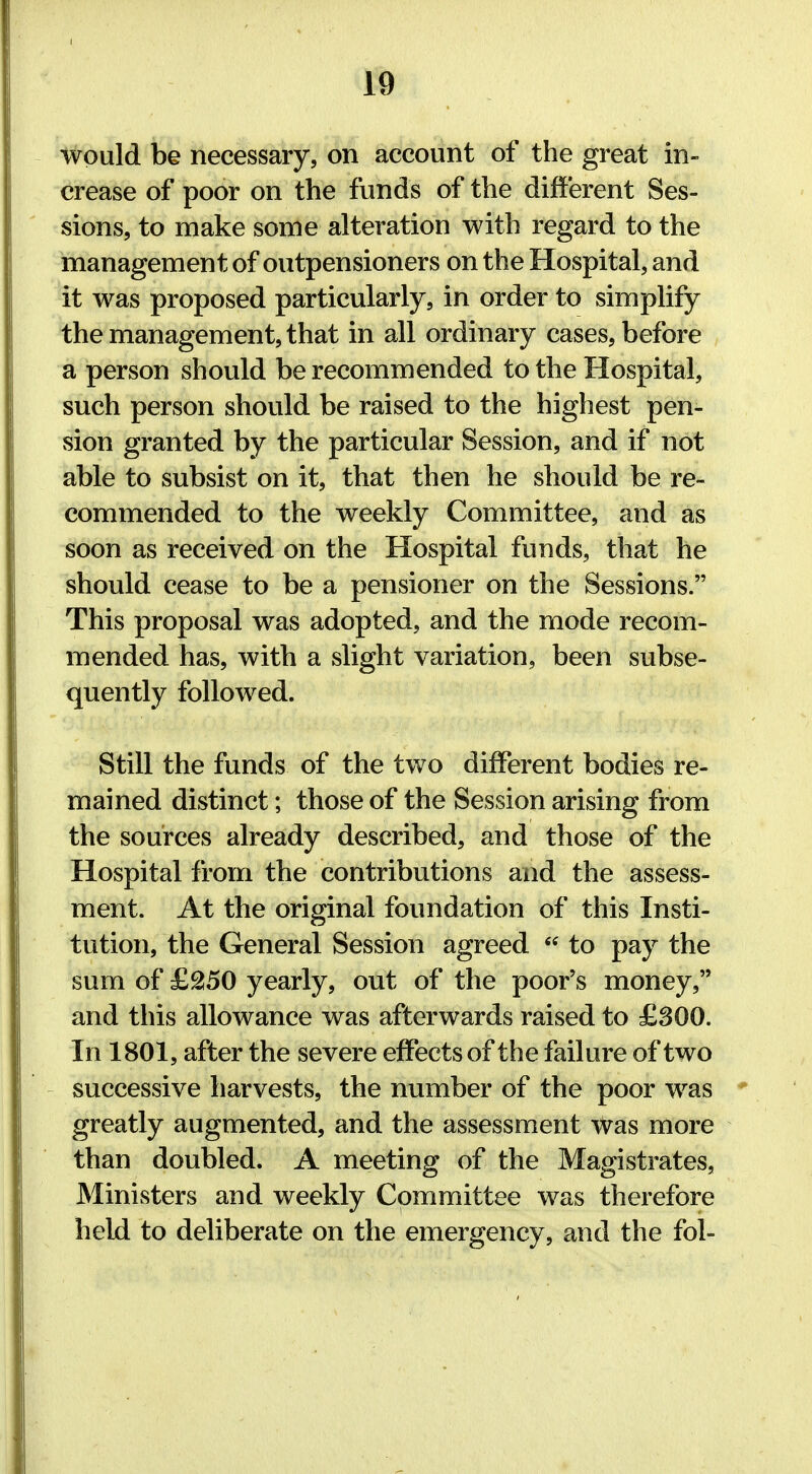 would be necessary, on account of the great in- crease of poor on the funds of the different Ses- sions, to make some alteration with regard to the management of outpensioners on the Hospital, and it was proposed particularly, in order to simplify the management, that in all ordinary cases, before a person should be recommended to the Hospital, such person should be raised to the highest pen- sion granted by the particular Session, and if not able to subsist on it, that then he should be re- commended to the weekly Committee, and as soon as received on the Hospital funds, that he should cease to be a pensioner on the Sessions. This proposal was adopted, and the mode recom- mended has, with a slight variation, been subse- quently followed. Still the funds of the two different bodies re- mained distinct; those of the Session arising from the sources already described, and those of the Hospital from the contributions and the assess- ment. At the original foundation of this Insti- tution, the General Session agreed  to pay the sum of £250 yearly, out of the poor's money, and this allowance was afterwards raised to £300. In 1801, after the severe effects of the failure of two successive harvests, the number of the poor was greatly augmented, and the assessment was more than doubled. A meeting of the Magistrates, Ministers and weekly Committee was therefore held to deliberate on the emergency, and the fol-