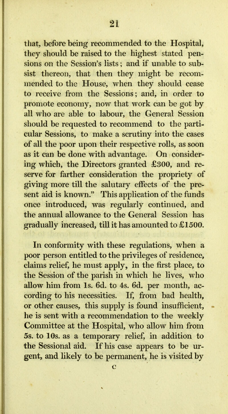 that, before being recommended to the Hospital, they should be raised to the highest stated pen- sions on the Session's lists; and if unable to sub- sist thereon, that then they might be recom- mended to the House, when they should cease to receive from the Sessions; and, in order to promote economy, now that work can be got by all who are able to labour, the General Session should be requested to recommend to the parti- cular Sessions, to make a scrutiny into the cases of all the poor upon their respective rolls, as soon as it can be done with advantage. On consider- ing which, the Directors granted £300, and re- serve for farther consideration the propriety of giving more till the salutary effects of the pre- sent aid is known. This application of the funds once introduced, was regularly continued, and the annual allowance to the General Session has gradually increased, till it has amounted to £1500. In conformity with these regulations, when a poor person entitled to the privileges of residence, claims relief, he must apply, in the first place, to the Session of the parish in which he lives, who allow him from Is. 6d. to 4s. 6d. per month, ac- cording to his necessities. If, from bad health, or other causes, this supply is found insufficient, he is sent with a recommendation to the weekly Committee at the Hospital, who allow him from 5s. to 10s. as a temporary relief, in addition to the Sessional aid. If his case appears to be ur- gent, and likely to be permanent, he is visited by c