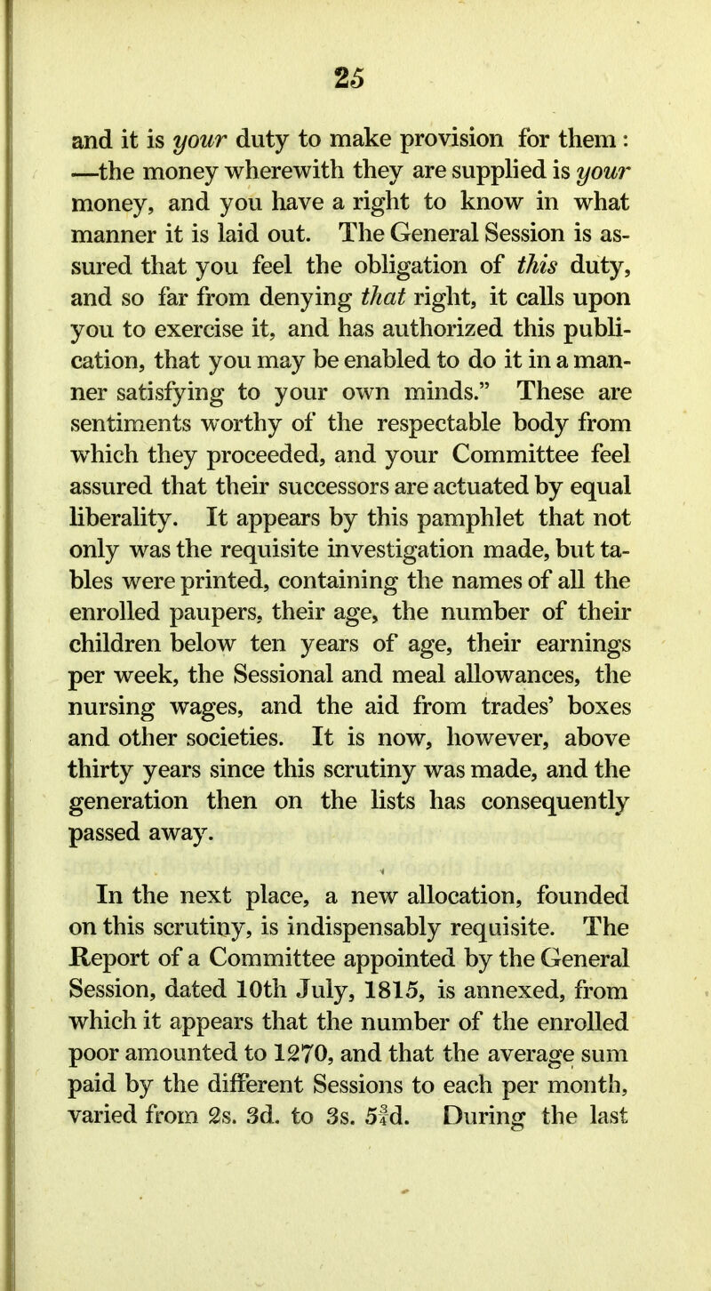 and it is your duty to make provision for them: —the money wherewith they are supplied is your money, and you have a right to know in what manner it is laid out. The General Session is as- sured that you feel the obligation of this duty, and so far from denying that right, it calls upon you to exercise it, and has authorized this publi- cation, that you may be enabled to do it in a man- ner satisfying to your own minds. These are sentiments worthy of the respectable body from wThich they proceeded, and your Committee feel assured that their successors are actuated by equal liberality. It appears by this pamphlet that not only was the requisite investigation made, but ta- bles were printed, containing the names of all the enrolled paupers, their age, the number of their children below ten years of age, their earnings per week, the Sessional and meal allowances, the nursing wages, and the aid from trades' boxes and other societies. It is now, however, above thirty years since this scrutiny was made, and the generation then on the lists has consequently passed away. In the next place, a new allocation, founded on this scrutiny, is indispensably requisite. The Report of a Committee appointed by the General Session, dated 10th July, 1815, is annexed, from which it appears that the number of the enrolled poor amounted to 1270, and that the average sum paid by the different Sessions to each per month, varied from 2s. 3d. to 3s. 5ld. During the last