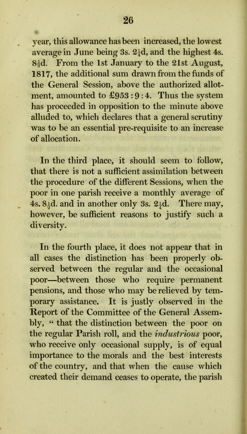 year, this allowance has been increased, the lowest average in June being 3s. 2^d, and the highest 4s. 8^d. From the 1st January to the 21st August, 1817, the additional sum drawn from the funds of the General Session, above the authorized allot- ment, amounted to £953 :9 :4. Thus the system has proceeded in opposition to the minute above alluded to, which declares that a general scrutiny was to be an essential pre-requisite to an increase of allocation. In the third place, it should seem to follow, that there is not a sufficient assimilation between the procedure of the different Sessions, when the poor in one parish receive a monthly average of 4s. 8|d. and in another only 3s. 2id. There may, however, be sufficient reasons to justify such a diversity. In the fourth place, it does not appear that in all cases the distinction has been properly ob- served between the regular and the occasional poor—between those who require permanent pensions, and those who may be relieved by tem- porary assistance. It is justly observed in the Report of the Committee of the General Assem- bly,  that the distinction between the poor on the regular Parish roll, and the industrious poor, who receive only occasional supply, is of equal importance to the morals and the best interests of the country, and that when the cause which created their demand ceases to operate, the parish