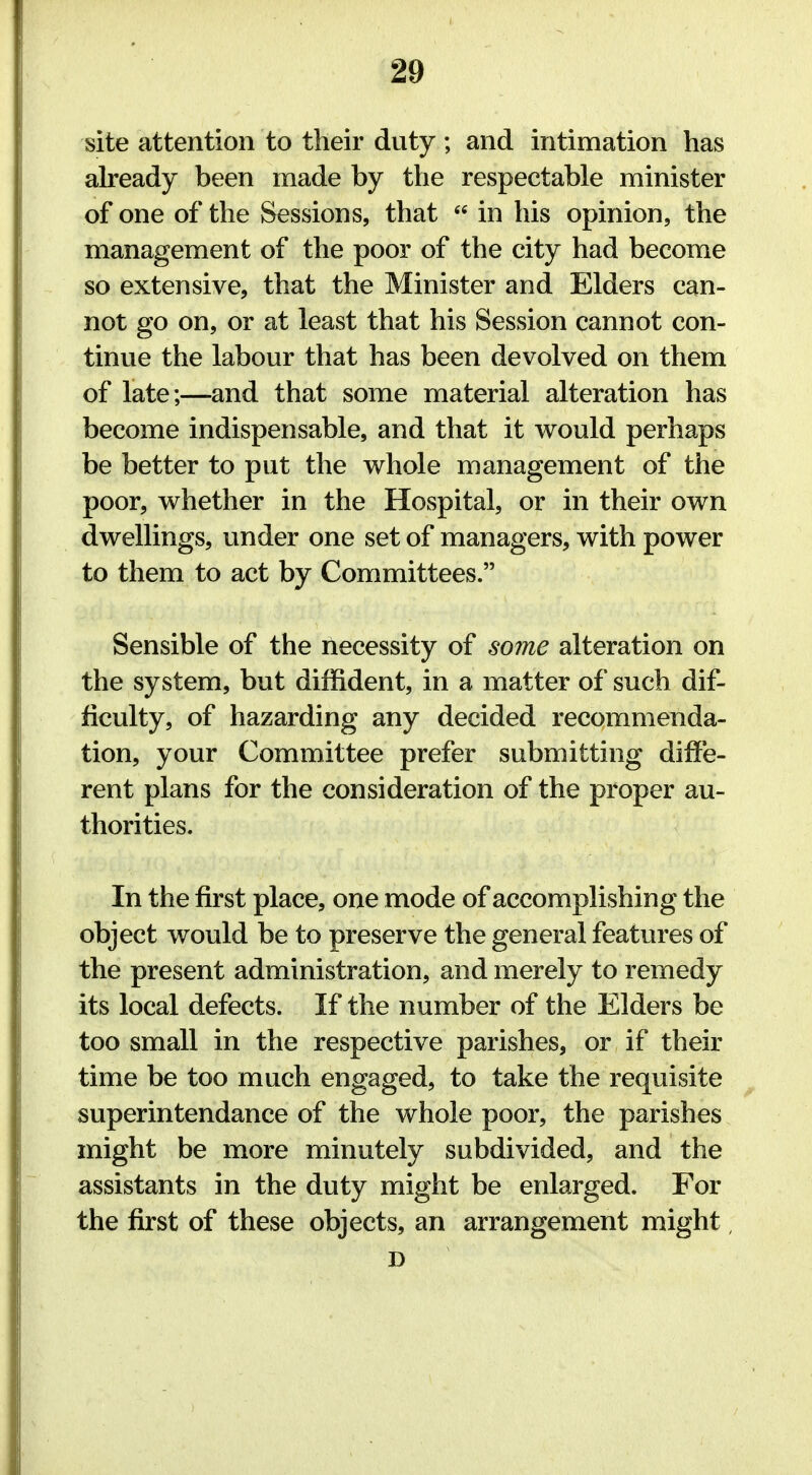 site attention to their duty; and intimation has already been made by the respectable minister of one of the Sessions, that  in his opinion, the management of the poor of the city had become so extensive, that the Minister and Elders can- not go on, or at least that his Session cannot con- tinue the labour that has been devolved on them of late;—and that some material alteration has become indispensable, and that it would perhaps be better to put the whole management of the poor, whether in the Hospital, or in their own dwellings, under one set of managers, with power to them to act by Committees. Sensible of the necessity of some alteration on the system, but diffident, in a matter of such dif- ficulty, of hazarding any decided recommenda- tion, your Committee prefer submitting diffe- rent plans for the consideration of the proper au- thorities. In the first place, one mode of accomplishing the object would be to preserve the general features of the present administration, and merely to remedy its local defects. If the number of the Elders be too small in the respective parishes, or if their time be too much engaged, to take the requisite superintendance of the whole poor, the parishes might be more minutely subdivided, and the assistants in the duty might be enlarged. For the first of these objects, an arrangement might D