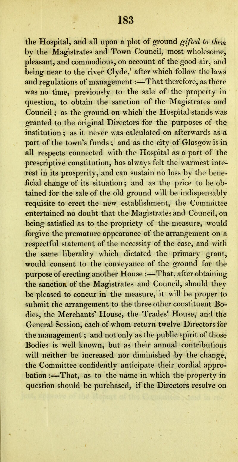 the Hospital, and all upon a plot of ground gifted to them by the Magistrates and Town Council, most wholesome, pleasant, and commodious, on account of the good air, and being near to the river Clyde,' after which follow the laws and regulations of management:—That therefore, as there was no time, previously to the sale of the property in question, to obtain the sanction of the Magistrates and Council; as the ground on which the Hospital stands was granted to the original Directors for the purposes of the institution; as it never was calculated on afterwards as a part of the town's funds ; and as the city of Glasgow is in all respects connected with the Hospital as a part of the prescriptive constitution, has always felt the warmest inte- rest in its prosperity, and can sustain no loss by the bene- ficial change of its situation; and as the price to be ob- tained for the sale of the old ground will be indispensably requisite to erect the new establishment, the Committee entertained no doubt that the Magistrates and Council, on being satisfied as to the propriety of the measure, would forgive the premature appearance of the arrangement on a respectful statement of the necessity of the case, and with the same liberality which dictated the primary grant, would consent to the conveyance of the ground for the purpose of erecting another House :—That, after obtaining the sanction of the Magistrates and Council, should they be pleased to concur in the measure, it will be proper to submit the arrangement to the three other constituent Bo- dies, the Merchants'' House, the Trades' House, and the General Session, each of whom return twelve Directors for the management; and not only as the public spirit of those Bodies is well known, but as their annual contributions will neither be increased nor diminished by the change, the Committee confidently anticipate their cordial appro- bation :—That, as to the name in which the property in question should be purchased, if the Directors resolve on