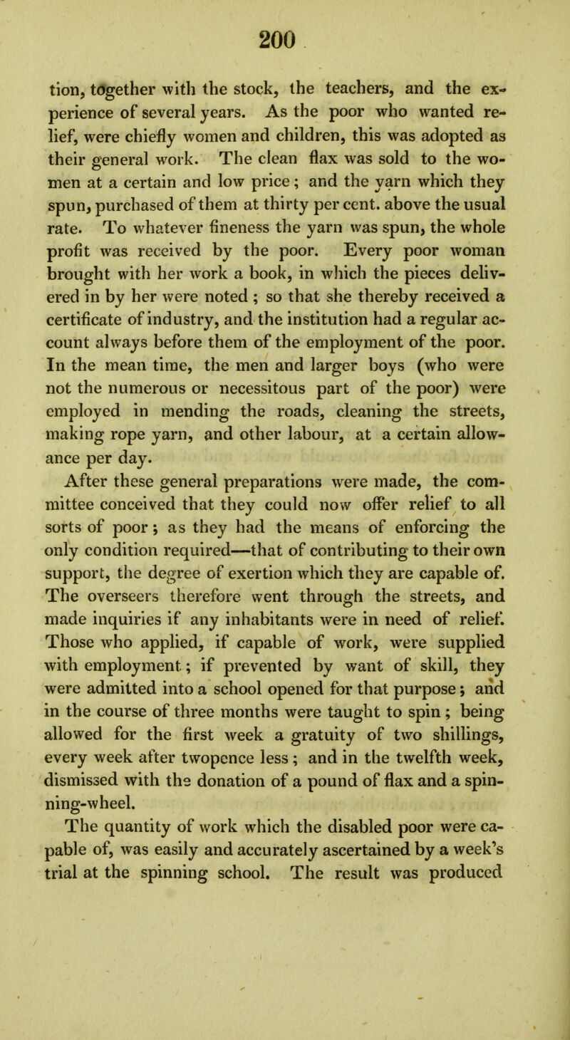 tion, together with the stock, the teachers, and the ex- perience of several years. As the poor who wanted re- lief, were chiefly women and children, this was adopted as their general work. The clean flax was sold to the wo- men at a certain and low price; and the yarn which they spun, purchased of them at thirty per cent, above the usual rate. To whatever fineness the yarn was spun, the whole profit was received by the poor. Every poor woman brought with her work a book, in which the pieces deliv- ered in by her were noted ; so that she thereby received a certificate of industry, and the institution had a regular ac- count always before them of the employment of the poor. In the mean time, the men and larger boys (who were not the numerous or necessitous part of the poor) were employed in mending the roads, cleaning the streets, making rope yarn, and other labour, at a certain allow- ance per day. After these general preparations were made, the com- mittee conceived that they could now offer relief to all sorts of poor; as they had the means of enforcing the only condition required—that of contributing to their own support, the degree of exertion which they are capable of. The overseers therefore went through the streets, and made inquiries if any inhabitants were in need of relief. Those who applied, if capable of work, were supplied with employment; if prevented by want of skill, they were admitted into a school opened for that purpose; and in the course of three months were taught to spin; being allowed for the first week a gratuity of two shillings, every week after twopence less ; and in the twelfth week, dismissed with the donation of a pound of flax and a spin- ning-wheel. The quantity of work which the disabled poor were ca- pable of, was easily and accurately ascertained by a week's trial at the spinning school. The result was produced