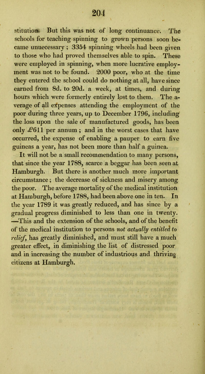 201 stitutioi*. But this was not of long continuance. The schools for teaching spinning to grown persons soon be- came unnecessary ; 3354 spinning wheels had been given to those who had proved themselves able to spin. These were employed in spinning, when more lucrative employ- ment was not to be found. 2000 poor, who at the time they entered the school could do nothing at all, have since earned from 8d. to 20d. a week, at times, and during hours which were formerly entirely lost to them. The a- verage of all expenses attending the employment of the poor during three years, up to December 1796, including the loss upon the sale of manufactured goods, has been only £611 per annum ; and in the worst cases that have occurred, the expense of enabling a pauper to earn five guineas a year, has not been more than half a guinea. It will not be a small recommendation to many persons, that since the year 1788, scarce a beggar has been seen at Hamburgh. But there is another much more important circumstance; the decrease of sickness and misery among the poor. The average mortality of the medical institution at Hamburgh, before 1788, had been above one in ten. In the year 1789 it was greatly reduced, and has since by a gradual progress diminished to less than one in twenty. —This and the extension of the schools, and of the benefit of the medical institution to persons not actually entitled to relief, has greatly diminished, and must still have a much greater effect, in diminishing the list of distressed poor and in increasing the number of industrious and thriving citizens at Hamburgh.