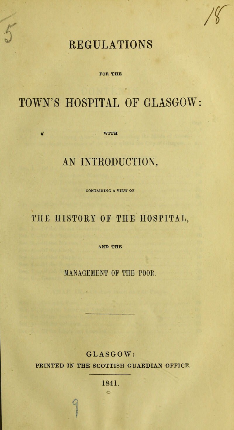 REGULATIONS FOR THE TOWN'S HOSPITAL OF GLASGOW AN INTRODUCTION, CONTAINING A VIEW OF THE HISTORY OF THE HOSPITAL, AND THE MANAGEMENT OF THE POOR, GLASGOW: PRINTED IN THE SCOTTISH GUARDIAN OFFICE. 1841.